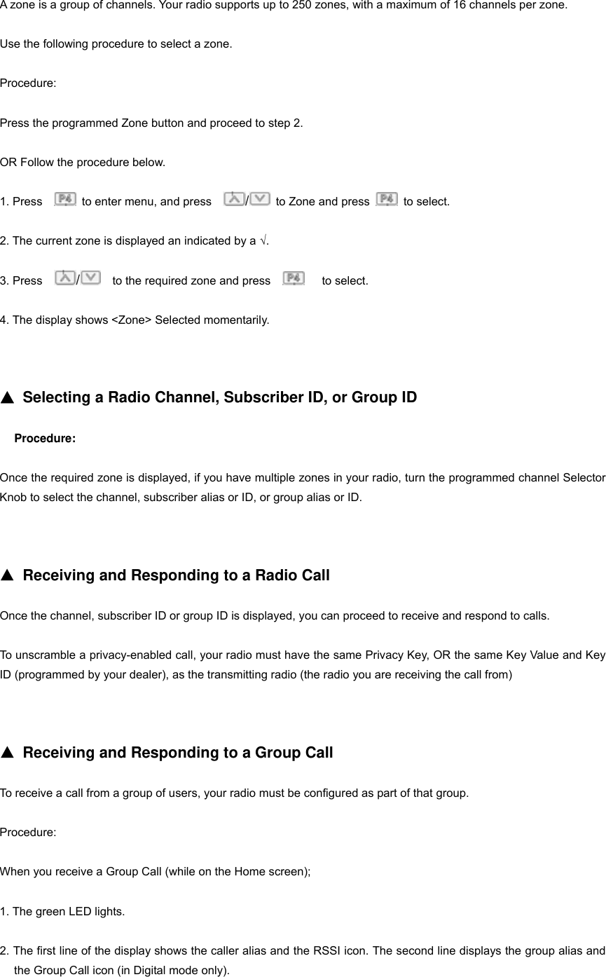 A zone is a group of channels. Your radio supports up to 250 zones, with a maximum of 16 channels per zone. Use the following procedure to select a zone. Procedure: Press the programmed Zone button and proceed to step 2. OR Follow the procedure below. 1. Press      to enter menu, and press    /  to Zone and press   to select.  2. The current zone is displayed an indicated by a &radic;. 3. Press    /    to the required zone and press       to select. 4. The display shows <Zone> Selected momentarily.   ▲ Selecting a Radio Channel, Subscriber ID, or Group ID Procedure: Once the required zone is displayed, if you have multiple zones in your radio, turn the programmed channel Selector Knob to select the channel, subscriber alias or ID, or group alias or ID.   ▲ Receiving and Responding to a Radio Call Once the channel, subscriber ID or group ID is displayed, you can proceed to receive and respond to calls. To unscramble a privacy-enabled call, your radio must have the same Privacy Key, OR the same Key Value and Key ID (programmed by your dealer), as the transmitting radio (the radio you are receiving the call from)     ▲ Receiving and Responding to a Group Call To receive a call from a group of users, your radio must be configured as part of that group. Procedure: When you receive a Group Call (while on the Home screen); 1. The green LED lights. 2. The first line of the display shows the caller alias and the RSSI icon. The second line displays the group alias and the Group Call icon (in Digital mode only). 