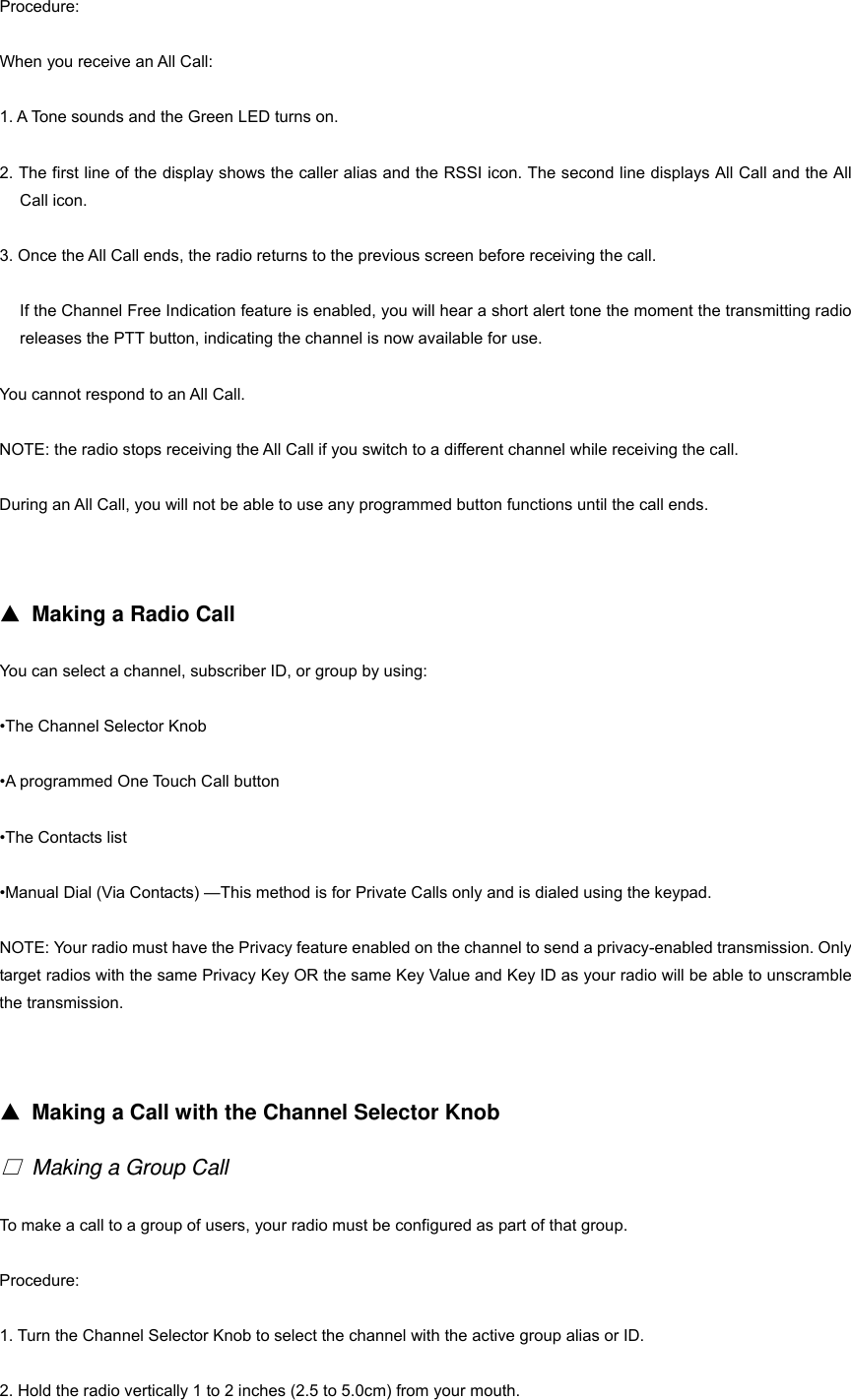 Procedure: When you receive an All Call: 1. A Tone sounds and the Green LED turns on. 2. The first line of the display shows the caller alias and the RSSI icon. The second line displays All Call and the All Call icon. 3. Once the All Call ends, the radio returns to the previous screen before receiving the call. If the Channel Free Indication feature is enabled, you will hear a short alert tone the moment the transmitting radio releases the PTT button, indicating the channel is now available for use. You cannot respond to an All Call. NOTE: the radio stops receiving the All Call if you switch to a different channel while receiving the call. During an All Call, you will not be able to use any programmed button functions until the call ends.   ▲ Making a Radio Call You can select a channel, subscriber ID, or group by using: &bull;The Channel Selector Knob &bull;A programmed One Touch Call button &bull;The Contacts list &bull;Manual Dial (Via Contacts) &mdash;This method is for Private Calls only and is dialed using the keypad. NOTE: Your radio must have the Privacy feature enabled on the channel to send a privacy-enabled transmission. Only target radios with the same Privacy Key OR the same Key Value and Key ID as your radio will be able to unscramble the transmission.   ▲ Making a Call with the Channel Selector Knob □ Making a Group Call To make a call to a group of users, your radio must be configured as part of that group. Procedure: 1. Turn the Channel Selector Knob to select the channel with the active group alias or ID. 2. Hold the radio vertically 1 to 2 inches (2.5 to 5.0cm) from your mouth. 