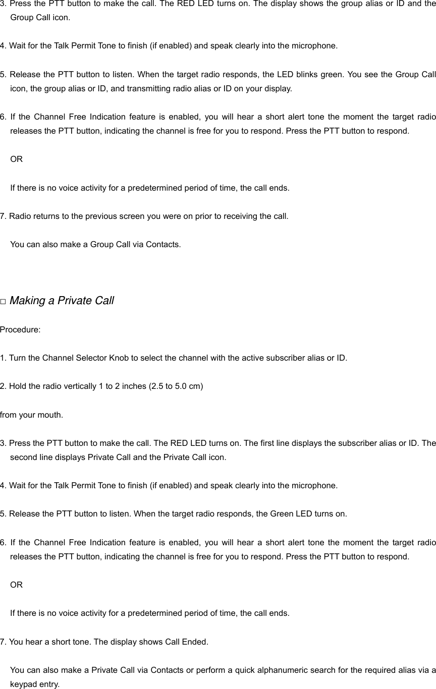 3. Press the PTT button to make the call. The RED LED turns on. The display shows the group alias or ID and the Group Call icon. 4. Wait for the Talk Permit Tone to finish (if enabled) and speak clearly into the microphone. 5. Release the PTT button to listen. When the target radio responds, the LED blinks green. You see the Group Call icon, the group alias or ID, and transmitting radio alias or ID on your display. 6. If the Channel Free Indication feature is enabled, you will hear a short alert tone the moment the target radio releases the PTT button, indicating the channel is free for you to respond. Press the PTT button to respond. OR If there is no voice activity for a predetermined period of time, the call ends. 7. Radio returns to the previous screen you were on prior to receiving the call. You can also make a Group Call via Contacts.   □ Making a Private Call Procedure: 1. Turn the Channel Selector Knob to select the channel with the active subscriber alias or ID. 2. Hold the radio vertically 1 to 2 inches (2.5 to 5.0 cm)   from your mouth. 3. Press the PTT button to make the call. The RED LED turns on. The first line displays the subscriber alias or ID. The second line displays Private Call and the Private Call icon. 4. Wait for the Talk Permit Tone to finish (if enabled) and speak clearly into the microphone. 5. Release the PTT button to listen. When the target radio responds, the Green LED turns on. 6. If the Channel Free Indication feature is enabled, you will hear a short alert tone the moment the target radio releases the PTT button, indicating the channel is free for you to respond. Press the PTT button to respond. OR If there is no voice activity for a predetermined period of time, the call ends. 7. You hear a short tone. The display shows Call Ended. You can also make a Private Call via Contacts or perform a quick alphanumeric search for the required alias via a keypad entry.   