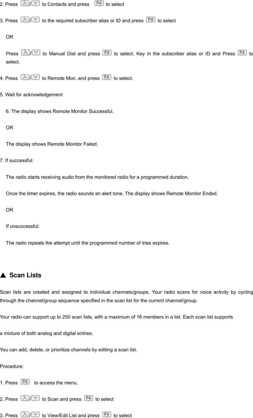 2. Press  /  to Contacts and press     to select 3. Press  /  to the required subscriber alias or ID and press   to select OR Press  / to Manual Dial and press   to select. Key in the subscriber alias or ID and Press   to select. 4. Press  /  to Remote Mon. and press   to select. 5. Wait for acknowledgement 6. The display shows Remote Monitor Successful. OR The display shows Remote Monitor Failed. 7. If successful: The radio starts receiving audio from the monitored radio for a programmed duration. Once the timer expires, the radio sounds an alert tone. The display shows Remote Monitor Ended. OR If unsuccessful: The radio repeats the attempt until the programmed number of tries expires.   ▲ Scan Lists Scan lists are created and assigned to individual channels/groups. Your radio scans for voice activity by cycling through the channel/group sequence specified in the scan list for the current channel/group. Your radio can support up to 250 scan lists, with a maximum of 16 members in a list. Each scan list supports   a mixture of both analog and digital entries. You can add, delete, or prioritize channels by editing a scan list. Procedure: 1. Press      to access the menu. 2. Press  /  to Scan and press   to select 3. Press  /  to View/Edit List and press   to select 