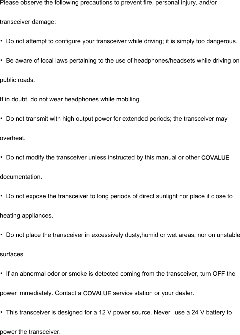 Please observe the following precautions to prevent fire, personal injury, and/or transceiver damage: &bull;  Do not attempt to configure your transceiver while driving; it is simply too dangerous. &bull;  Be aware of local laws pertaining to the use of headphones/headsets while driving on public roads. If in doubt, do not wear headphones while mobiling. &bull;  Do not transmit with high output power for extended periods; the transceiver may overheat. &bull;  Do not modify the transceiver unless instructed by this manual or other COVALUE documentation. &bull;  Do not expose the transceiver to long periods of direct sunlight nor place it close to heating appliances. &bull;  Do not place the transceiver in excessively dusty,humid or wet areas, nor on unstable surfaces. &bull;  If an abnormal odor or smoke is detected coming from the transceiver, turn OFF the power immediately. Contact a COVALUE service station or your dealer. &bull;  This transceiver is designed for a 12 V power source. Never  use a 24 V battery to power the transceiver. 