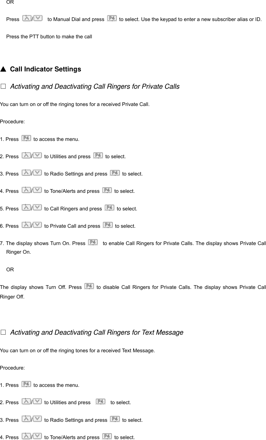 OR Press  /    to Manual Dial and press    to select. Use the keypad to enter a new subscriber alias or ID. Press the PTT button to make the call   ▲ Call Indicator Settings □ Activating and Deactivating Call Ringers for Private Calls You can turn on or off the ringing tones for a received Private Call. Procedure: 1. Press    to access the menu. 2. Press  /  to Utilities and press   to select.  3. Press  /  to Radio Settings and press   to select. 4. Press  /  to Tone/Alerts and press   to select.  5. Press  /  to Call Ringers and press   to select.  6. Press  /  to Private Call and press   to select.  7. The display shows Turn On. Press      to enable Call Ringers for Private Calls. The display shows Private Call Ringer On. OR The display shows Turn Off. Press   to disable Call Ringers for Private Calls. The display shows Private Call Ringer Off.   □ Activating and Deactivating Call Ringers for Text Message You can turn on or off the ringing tones for a received Text Message. Procedure: 1. Press    to access the menu. 2. Press  /  to Utilities and press      to select.  3. Press  /  to Radio Settings and press   to select. 4. Press  /  to Tone/Alerts and press   to select.  