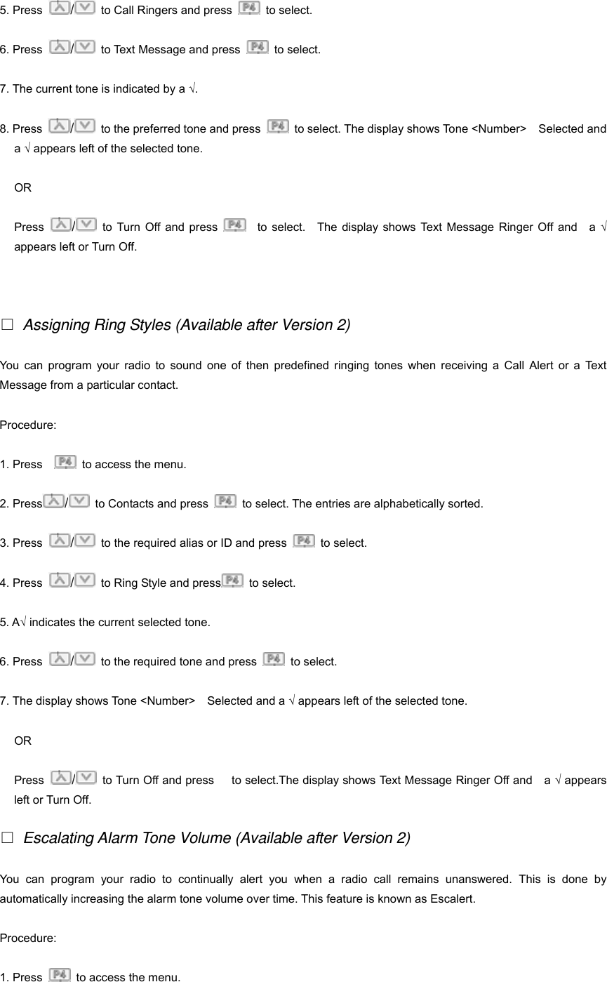 5. Press  /  to Call Ringers and press   to select.  6. Press  /  to Text Message and press   to select.  7. The current tone is indicated by a &radic;. 8. Press  /  to the preferred tone and press    to select. The display shows Tone <Number>    Selected and a &radic; appears left of the selected tone. OR Press  /  to Turn Off and press    to select.  The display shows Text Message Ringer Off and  a &radic; appears left or Turn Off.   □ Assigning Ring Styles (Available after Version 2) You can program your radio to sound one of then predefined ringing tones when receiving a Call Alert or a Text Message from a particular contact. Procedure:  1. Press      to access the menu. 2. Press /  to Contacts and press    to select. The entries are alphabetically sorted. 3. Press  /  to the required alias or ID and press   to select. 4. Press  /  to Ring Style and press  to select. 5. A&radic; indicates the current selected tone. 6. Press  /  to the required tone and press   to select.  7. The display shows Tone <Number>    Selected and a &radic; appears left of the selected tone. OR Press  /  to Turn Off and press      to select.The display shows Text Message Ringer Off and    a &radic; appears left or Turn Off. □ Escalating Alarm Tone Volume (Available after Version 2) You can program your radio to continually alert you when a radio call remains unanswered. This is done by automatically increasing the alarm tone volume over time. This feature is known as Escalert. Procedure: 1. Press    to access the menu. 