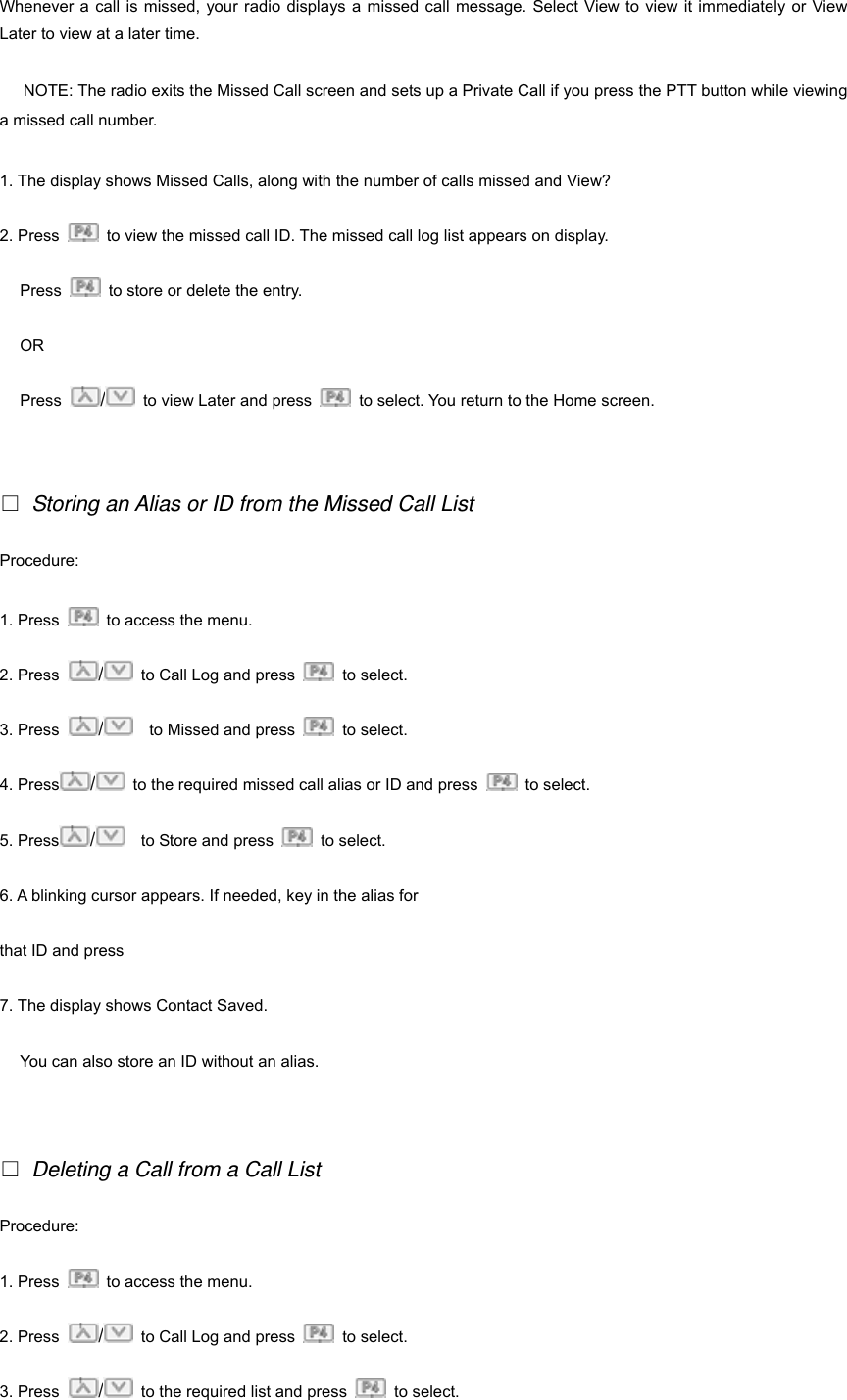 Whenever a call is missed, your radio displays a missed call message. Select View to view it immediately or View Later to view at a later time. 19NOTE: The radio exits the Missed Call screen and sets up a Private Call if you press the PTT button while viewing a missed call number. 1. The display shows Missed Calls, along with the number of calls missed and View? 2. Press    to view the missed call ID. The missed call log list appears on display. Press    to store or delete the entry. OR Press  /  to view Later and press    to select. You return to the Home screen.   □ Storing an Alias or ID from the Missed Call List Procedure:  1. Press    to access the menu. 2. Press  /  to Call Log and press   to select.  3. Press  /    to Missed and press   to select. 4. Press /  to the required missed call alias or ID and press   to select. 5. Press /    to Store and press   to select. 6. A blinking cursor appears. If needed, key in the alias for   that ID and press     7. The display shows Contact Saved. You can also store an ID without an alias.   □ Deleting a Call from a Call List Procedure:  1. Press    to access the menu. 2. Press  /  to Call Log and press   to select.  3. Press  /  to the required list and press   to select. 