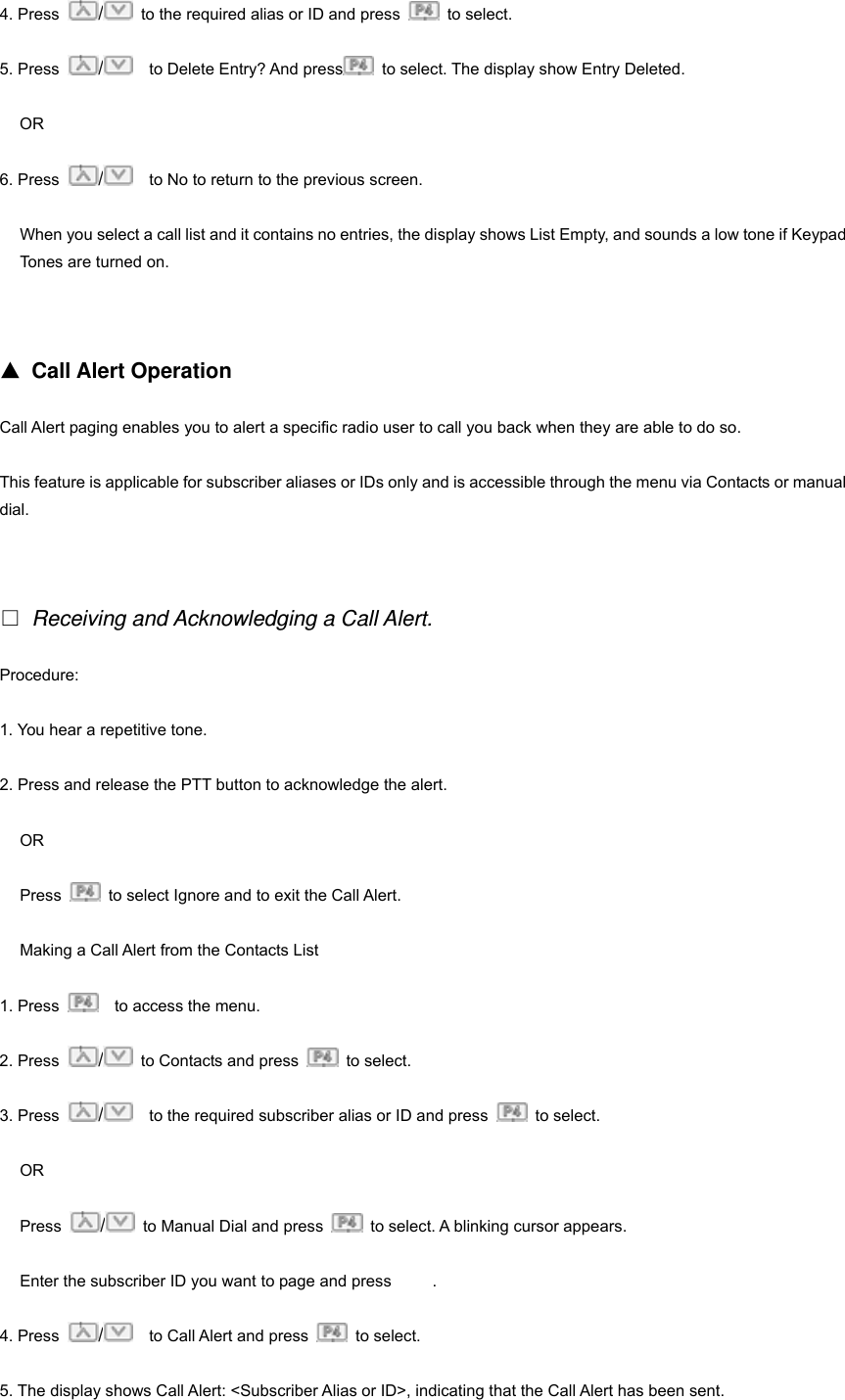 4. Press  /  to the required alias or ID and press   to select. 5. Press  /  to Delete Entry? And press   to select. The display show Entry Deleted. OR 6. Press  /    to No to return to the previous screen. When you select a call list and it contains no entries, the display shows List Empty, and sounds a low tone if Keypad Tones are turned on.   ▲ Call Alert Operation Call Alert paging enables you to alert a specific radio user to call you back when they are able to do so. This feature is applicable for subscriber aliases or IDs only and is accessible through the menu via Contacts or manual dial.   □ Receiving and Acknowledging a Call Alert. Procedure:  1. You hear a repetitive tone. 2. Press and release the PTT button to acknowledge the alert. OR Press    to select Ignore and to exit the Call Alert. Making a Call Alert from the Contacts List 1. Press      to access the menu. 2. Press  /  to Contacts and press   to select.  3. Press  /    to the required subscriber alias or ID and press   to select. OR Press  /  to Manual Dial and press    to select. A blinking cursor appears.   Enter the subscriber ID you want to page and press          . 4. Press  /    to Call Alert and press   to select. 5. The display shows Call Alert: <Subscriber Alias or ID>, indicating that the Call Alert has been sent. 