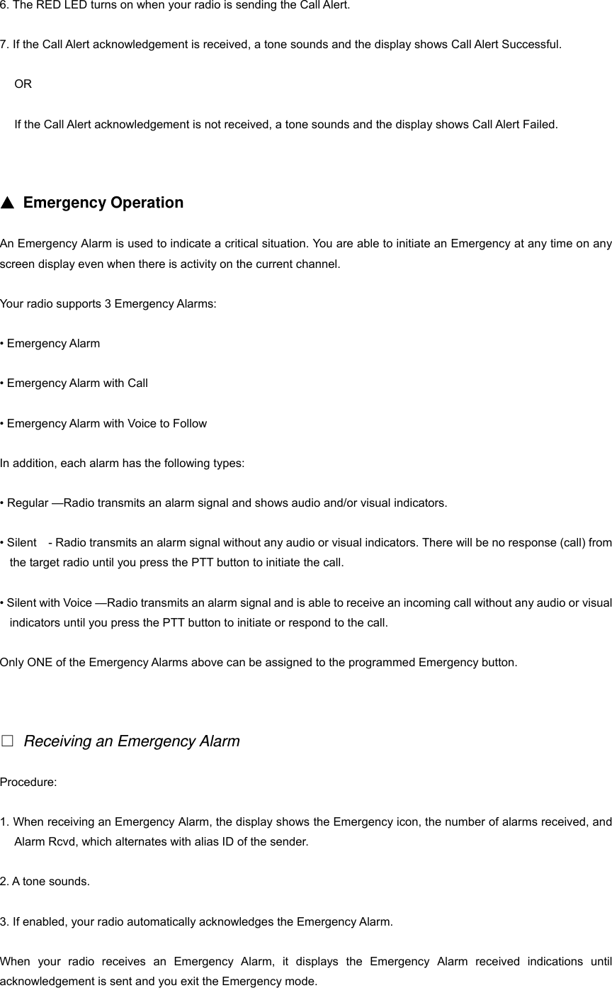6. The RED LED turns on when your radio is sending the Call Alert. 7. If the Call Alert acknowledgement is received, a tone sounds and the display shows Call Alert Successful. OR If the Call Alert acknowledgement is not received, a tone sounds and the display shows Call Alert Failed.   ▲ Emergency Operation An Emergency Alarm is used to indicate a critical situation. You are able to initiate an Emergency at any time on any screen display even when there is activity on the current channel. Your radio supports 3 Emergency Alarms: &bull; Emergency Alarm &bull; Emergency Alarm with Call   &bull; Emergency Alarm with Voice to Follow In addition, each alarm has the following types: &bull; Regular &mdash;Radio transmits an alarm signal and shows audio and/or visual indicators. &bull; Silent    - Radio transmits an alarm signal without any audio or visual indicators. There will be no response (call) from the target radio until you press the PTT button to initiate the call. &bull; Silent with Voice &mdash;Radio transmits an alarm signal and is able to receive an incoming call without any audio or visual indicators until you press the PTT button to initiate or respond to the call. Only ONE of the Emergency Alarms above can be assigned to the programmed Emergency button.   □ Receiving an Emergency Alarm Procedure: 1. When receiving an Emergency Alarm, the display shows the Emergency icon, the number of alarms received, and Alarm Rcvd, which alternates with alias ID of the sender. 2. A tone sounds. 3. If enabled, your radio automatically acknowledges the Emergency Alarm. When your radio receives an Emergency Alarm, it displays the Emergency Alarm received indications until acknowledgement is sent and you exit the Emergency mode. 