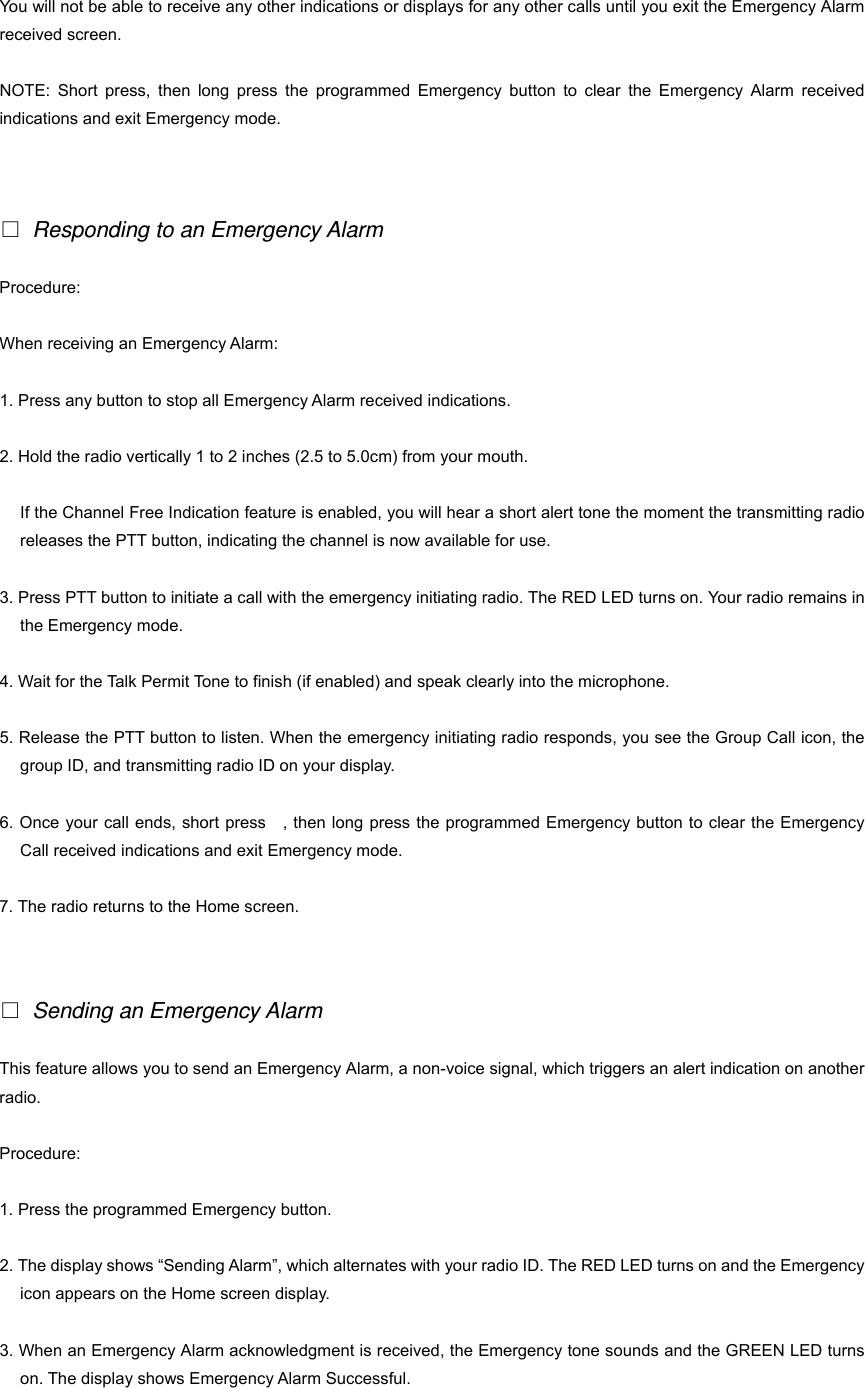 You will not be able to receive any other indications or displays for any other calls until you exit the Emergency Alarm received screen. NOTE: Short press, then long press the programmed Emergency button to clear the Emergency Alarm received indications and exit Emergency mode.   □ Responding to an Emergency Alarm Procedure: When receiving an Emergency Alarm: 1. Press any button to stop all Emergency Alarm received indications. 2. Hold the radio vertically 1 to 2 inches (2.5 to 5.0cm) from your mouth. If the Channel Free Indication feature is enabled, you will hear a short alert tone the moment the transmitting radio releases the PTT button, indicating the channel is now available for use. 3. Press PTT button to initiate a call with the emergency initiating radio. The RED LED turns on. Your radio remains in the Emergency mode. 4. Wait for the Talk Permit Tone to finish (if enabled) and speak clearly into the microphone. 5. Release the PTT button to listen. When the emergency initiating radio responds, you see the Group Call icon, the group ID, and transmitting radio ID on your display. 6. Once your call ends, short press    , then long press the programmed Emergency button to clear the Emergency Call received indications and exit Emergency mode. 7. The radio returns to the Home screen.   □ Sending an Emergency Alarm This feature allows you to send an Emergency Alarm, a non-voice signal, which triggers an alert indication on another radio. Procedure: 1. Press the programmed Emergency button. 2. The display shows &ldquo;Sending Alarm&rdquo;, which alternates with your radio ID. The RED LED turns on and the Emergency icon appears on the Home screen display. 3. When an Emergency Alarm acknowledgment is received, the Emergency tone sounds and the GREEN LED turns on. The display shows Emergency Alarm Successful. 