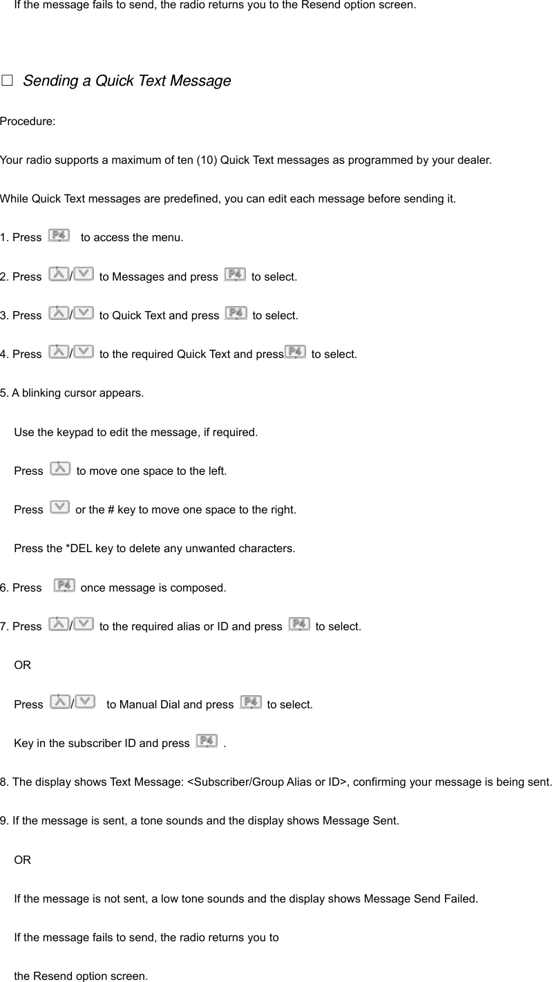 If the message fails to send, the radio returns you to the Resend option screen.   □ Sending a Quick Text Message Procedure: Your radio supports a maximum of ten (10) Quick Text messages as programmed by your dealer. While Quick Text messages are predefined, you can edit each message before sending it. 1. Press      to access the menu. 2. Press  /  to Messages and press   to select.  3. Press  /  to Quick Text and press   to select. 4. Press  /  to the required Quick Text and press  to select. 5. A blinking cursor appears. Use the keypad to edit the message, if required. Press    to move one space to the left. Press    or the # key to move one space to the right. Press the *DEL key to delete any unwanted characters. 6. Press      once message is composed. 7. Press  /  to the required alias or ID and press   to select. OR Press  /    to Manual Dial and press   to select. Key in the subscriber ID and press   . 8. The display shows Text Message: <Subscriber/Group Alias or ID>, confirming your message is being sent. 9. If the message is sent, a tone sounds and the display shows Message Sent. OR If the message is not sent, a low tone sounds and the display shows Message Send Failed. If the message fails to send, the radio returns you to   the Resend option screen. 