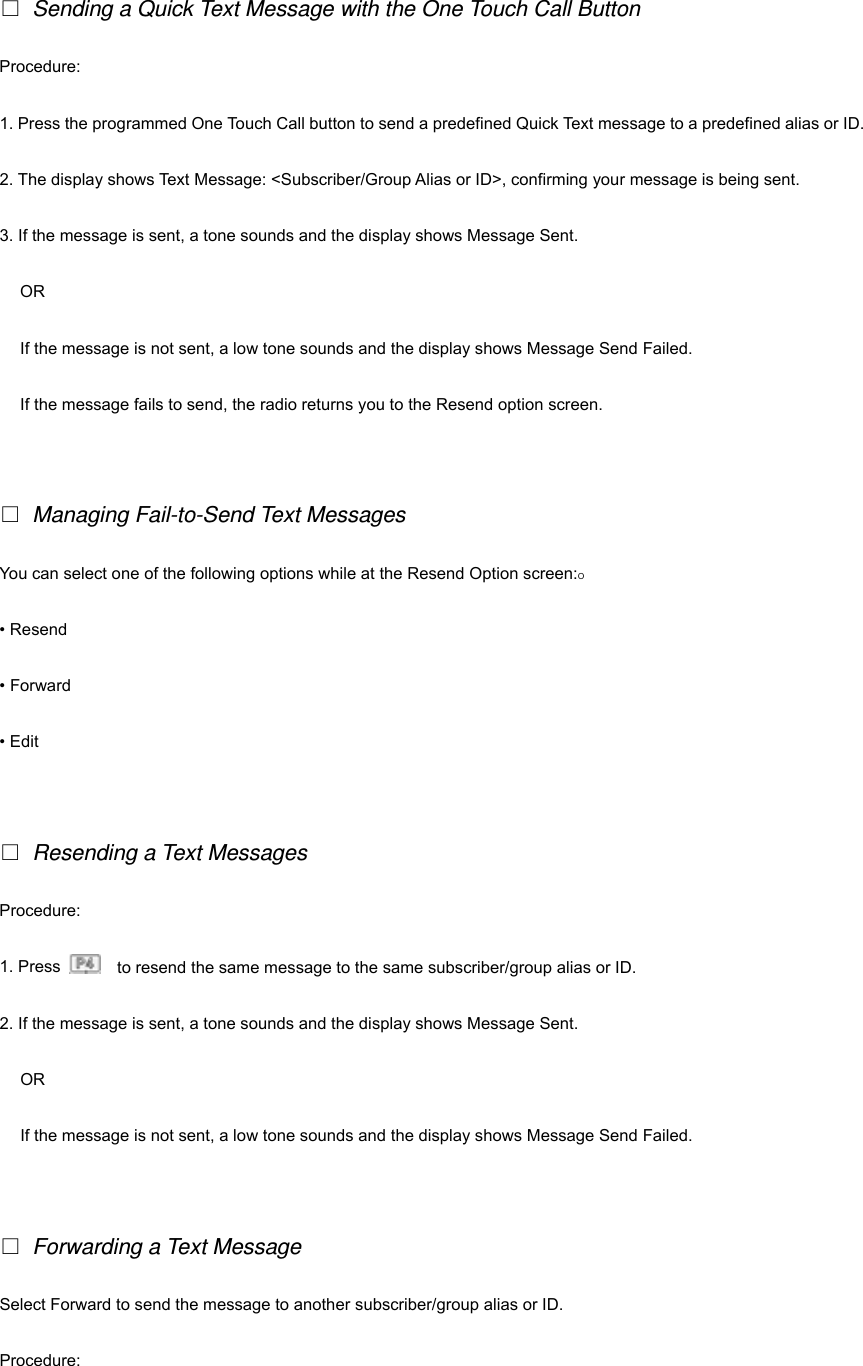   □ Sending a Quick Text Message with the One Touch Call Button Procedure: 1. Press the programmed One Touch Call button to send a predefined Quick Text message to a predefined alias or ID. 2. The display shows Text Message: <Subscriber/Group Alias or ID>, confirming your message is being sent. 3. If the message is sent, a tone sounds and the display shows Message Sent. OR If the message is not sent, a low tone sounds and the display shows Message Send Failed. If the message fails to send, the radio returns you to the Resend option screen.   □ Managing Fail-to-Send Text Messages You can select one of the following options while at the Resend Option screen:O &bull; Resend &bull; Forward &bull; Edit   □ Resending a Text Messages Procedure: 1. Press      to resend the same message to the same subscriber/group alias or ID.   2. If the message is sent, a tone sounds and the display shows Message Sent. OR If the message is not sent, a low tone sounds and the display shows Message Send Failed.   □ Forwarding a Text Message Select Forward to send the message to another subscriber/group alias or ID. Procedure: 