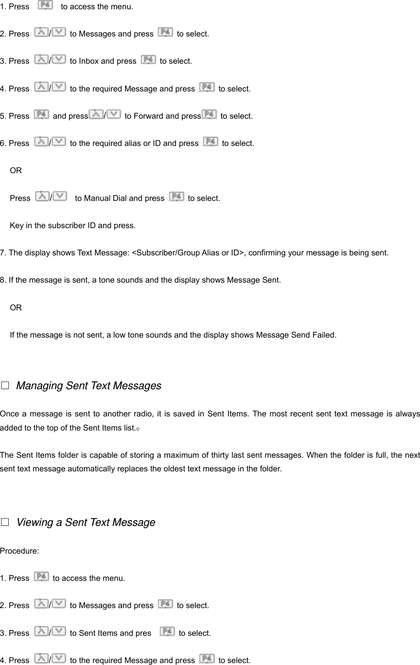 1. Press        to access the menu. 2. Press  /  to Messages and press   to select.  3. Press  /  to Inbox and press   to select. 4. Press  /  to the required Message and press   to select. 5. Press   and press /  to Forward and press  to select. 6. Press  /  to the required alias or ID and press   to select. OR Press  /    to Manual Dial and press   to select. Key in the subscriber ID and press. 7. The display shows Text Message: <Subscriber/Group Alias or ID>, confirming your message is being sent. 8. If the message is sent, a tone sounds and the display shows Message Sent. OR If the message is not sent, a low tone sounds and the display shows Message Send Failed.   □ Managing Sent Text Messages Once a message is sent to another radio, it is saved in Sent Items. The most recent sent text message is always added to the top of the Sent Items list.O The Sent Items folder is capable of storing a maximum of thirty last sent messages. When the folder is full, the next sent text message automatically replaces the oldest text message in the folder.   □ Viewing a Sent Text Message Procedure:  1. Press    to access the menu. 2. Press  /  to Messages and press   to select.  3. Press  /  to Sent Items and pres     to select. 4. Press  /  to the required Message and press   to select.   