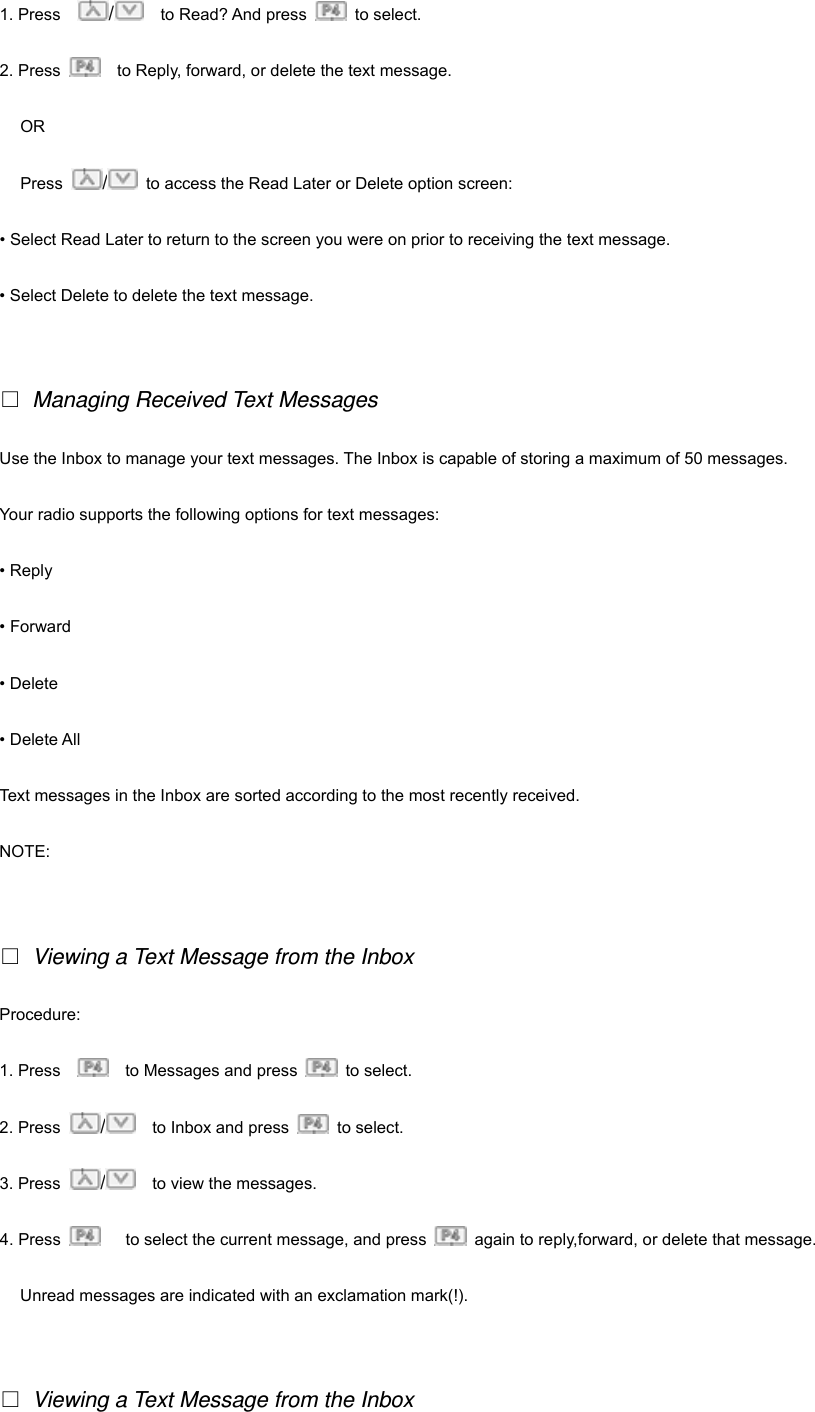 1. Press    /  to Read? And press   to select. 2. Press      to Reply, forward, or delete the text message.   OR Press  /  to access the Read Later or Delete option screen: &bull; Select Read Later to return to the screen you were on prior to receiving the text message. &bull; Select Delete to delete the text message.   □ Managing Received Text Messages Use the Inbox to manage your text messages. The Inbox is capable of storing a maximum of 50 messages. Your radio supports the following options for text messages: &bull; Reply &bull; Forward &bull; Delete &bull; Delete All Text messages in the Inbox are sorted according to the most recently received. NOTE:    □ Viewing a Text Message from the Inbox Procedure:  1. Press        to Messages and press   to select. 2. Press  /    to Inbox and press   to select. 3. Press  /  to view the messages. 4. Press        to select the current message, and press    again to reply,forward, or delete that message. Unread messages are indicated with an exclamation mark(!).     □ Viewing a Text Message from the Inbox 