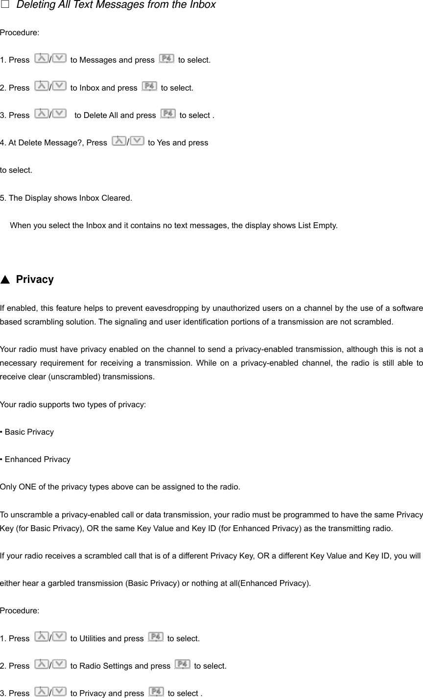 □ Deleting All Text Messages from the Inbox Procedure:  1. Press  /  to Messages and press   to select. 2. Press  /  to Inbox and press   to select. 3. Press  /    to Delete All and press    to select . 4. At Delete Message?, Press  / to Yes and press     to select. 5. The Display shows Inbox Cleared. When you select the Inbox and it contains no text messages, the display shows List Empty.   ▲ Privacy If enabled, this feature helps to prevent eavesdropping by unauthorized users on a channel by the use of a software based scrambling solution. The signaling and user identification portions of a transmission are not scrambled. Your radio must have privacy enabled on the channel to send a privacy-enabled transmission, although this is not a necessary requirement for receiving a transmission. While on a privacy-enabled channel, the radio is still able to receive clear (unscrambled) transmissions. Your radio supports two types of privacy: &bull; Basic Privacy &bull; Enhanced Privacy Only ONE of the privacy types above can be assigned to the radio. To unscramble a privacy-enabled call or data transmission, your radio must be programmed to have the same Privacy Key (for Basic Privacy), OR the same Key Value and Key ID (for Enhanced Privacy) as the transmitting radio. If your radio receives a scrambled call that is of a different Privacy Key, OR a different Key Value and Key ID, you will   either hear a garbled transmission (Basic Privacy) or nothing at all(Enhanced Privacy). Procedure: 1. Press  /  to Utilities and press   to select. 2. Press  /  to Radio Settings and press   to select. 3. Press  /  to Privacy and press    to select . 