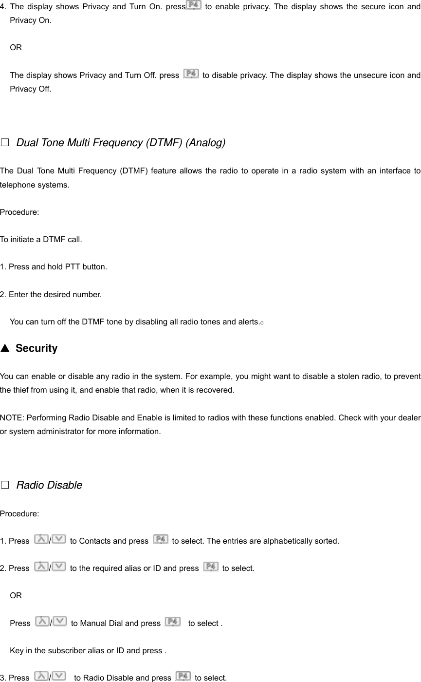 4. The display shows Privacy and Turn On. press  to enable privacy. The display shows the secure icon and Privacy On. OR The display shows Privacy and Turn Off. press    to disable privacy. The display shows the unsecure icon and Privacy Off.   □ Dual Tone Multi Frequency (DTMF) (Analog) The Dual Tone Multi Frequency (DTMF) feature allows the radio to operate in a radio system with an interface to telephone systems. Procedure: To initiate a DTMF call. 1. Press and hold PTT button. 2. Enter the desired number. You can turn off the DTMF tone by disabling all radio tones and alerts.O ▲ Security You can enable or disable any radio in the system. For example, you might want to disable a stolen radio, to prevent the thief from using it, and enable that radio, when it is recovered. NOTE: Performing Radio Disable and Enable is limited to radios with these functions enabled. Check with your dealer or system administrator for more information.   □ Radio Disable Procedure:  1. Press  /  to Contacts and press    to select. The entries are alphabetically sorted. 2. Press  /  to the required alias or ID and press   to select. OR Press  /  to Manual Dial and press    to select . Key in the subscriber alias or ID and press . 3. Press  /    to Radio Disable and press   to select. 