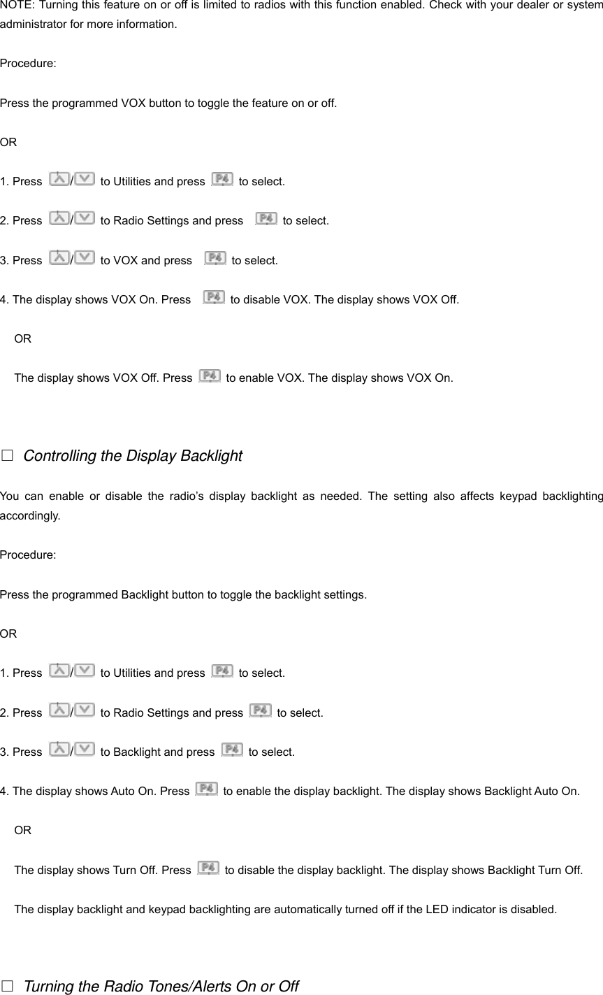 NOTE: Turning this feature on or off is limited to radios with this function enabled. Check with your dealer or system administrator for more information. Procedure: Press the programmed VOX button to toggle the feature on or off. OR 1. Press  /  to Utilities and press   to select.  2. Press  /  to Radio Settings and press     to select. 3. Press  /  to VOX and press     to select. 4. The display shows VOX On. Press      to disable VOX. The display shows VOX Off.   OR The display shows VOX Off. Press    to enable VOX. The display shows VOX On.     □ Controlling the Display Backlight You can enable or disable the radio&rsquo;s display backlight as needed. The setting also affects keypad backlighting accordingly. Procedure: Press the programmed Backlight button to toggle the backlight settings. OR 1. Press  /  to Utilities and press   to select.  2. Press  /  to Radio Settings and press   to select. 3. Press  /  to Backlight and press   to select. 4. The display shows Auto On. Press    to enable the display backlight. The display shows Backlight Auto On.   OR The display shows Turn Off. Press    to disable the display backlight. The display shows Backlight Turn Off. The display backlight and keypad backlighting are automatically turned off if the LED indicator is disabled.   □ Turning the Radio Tones/Alerts On or Off 