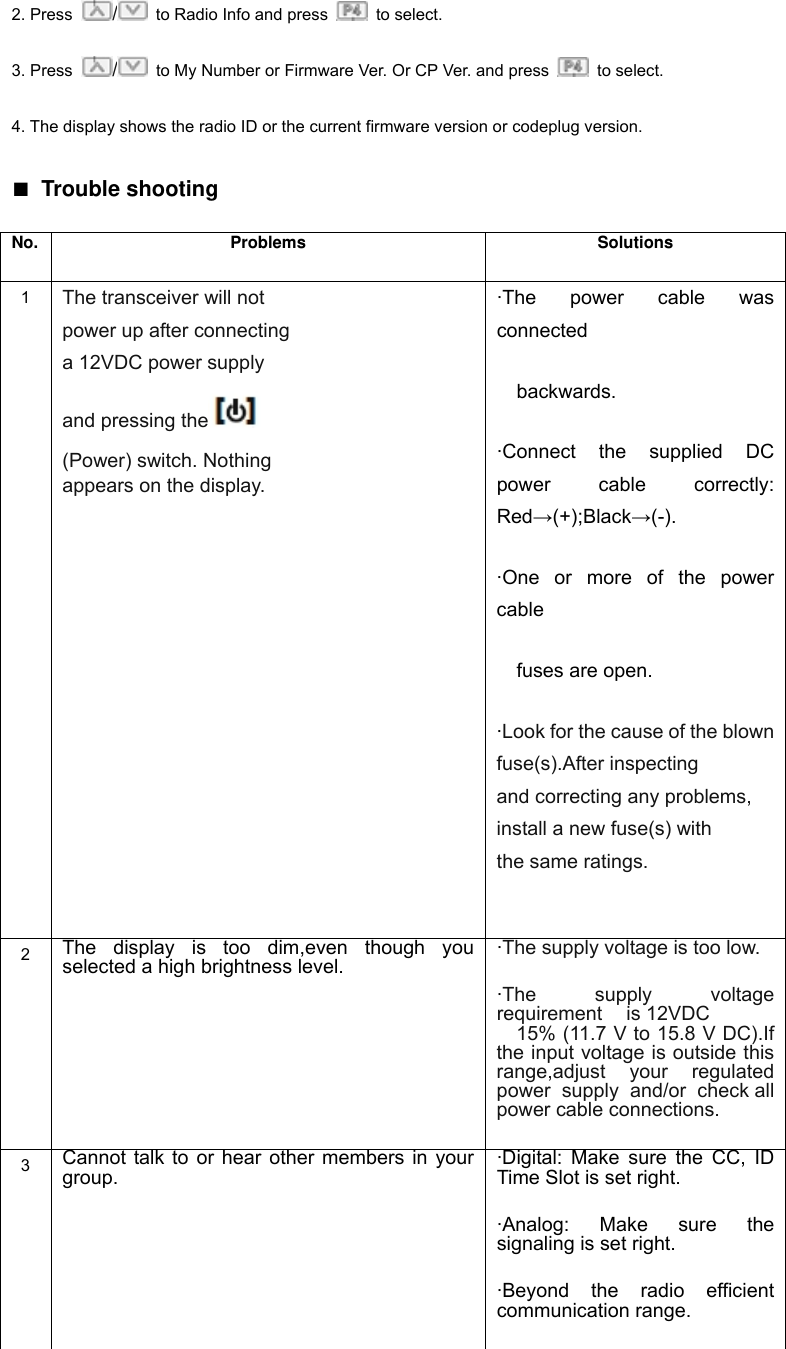 requirement is 12VDC 2. Press  /  to Radio Info and press   to select. 3. Press  /  to My Number or Firmware Ver. Or CP Ver. and press   to select. 4. The display shows the radio ID or the current firmware version or codeplug version. ■ Trouble shooting No. Problems  Solutions 1  The transceiver will not  power up after connecting a 12VDC power supply and pressing the   (Power) switch. Nothing appears on the display. &middot;The power cable was connected   backwards. &middot;Connect the supplied DC power cable correctly: Red&rarr;(+);Black&rarr;(-). &middot;One or more of the power cable    fuses are open. &middot;Look for the cause of the blown fuse(s).After inspecting and correcting any problems, install a new fuse(s) with the same ratings.  2  The display is too dim,even though you selected a high brightness level. &middot;The supply voltage is too low. &middot;The supply voltage 15% (11.7 V to 15.8 V DC).If 　the input voltage is outside this range,adjust your regulated power supply and/or check all power cable connections. 3  Cannot talk to or hear other members in your group. &middot;Digital: Make sure the CC, ID Time Slot is set right.   &middot;Analog: Make sure the signaling is set right.   &middot;Beyond the radio efficient communication range. 