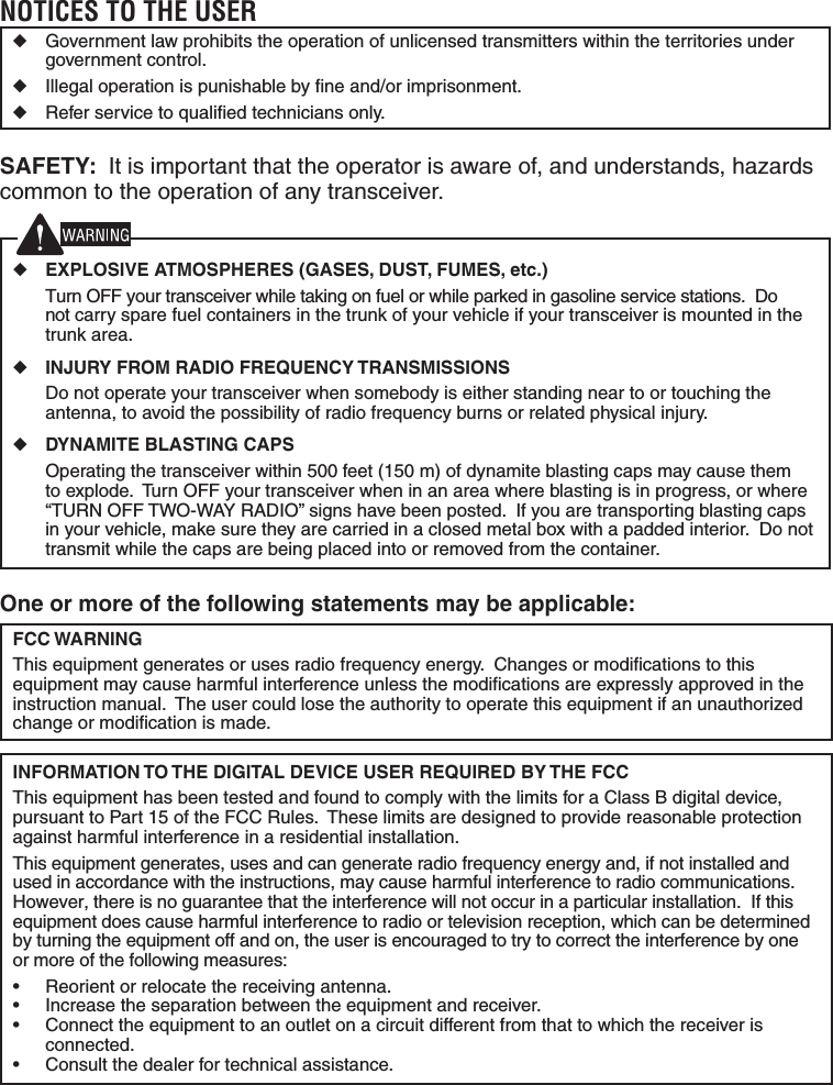 One or more of the following statements may be applicable:FCC WARNINGThis equipment generates or uses radio frequency energy.  Changes or modiﬁ cations to this equipment may cause harmful interference unless the modiﬁ cations are expressly approved in the instruction manual.  The user could lose the authority to operate this equipment if an unauthorized change or modiﬁ cation is made.INFORMATION TO THE DIGITAL DEVICE USER REQUIRED BY THE FCCThis equipment has been tested and found to comply with the limits for a Class B digital device, pursuant to Part 15 of the FCC Rules.  These limits are designed to provide reasonable protection against harmful interference in a residential installation.This equipment generates, uses and can generate radio frequency energy and, if not installed and used in accordance with the instructions, may cause harmful interference to radio communications.  However, there is no guarantee that the interference will not occur in a particular installation.  If this equipment does cause harmful interference to radio or television reception, which can be determined by turning the equipment off and on, the user is encouraged to try to correct the interference by one or more of the following measures:&bull;  Reorient or relocate the receiving antenna.&bull;  Increase the separation between the equipment and receiver.&bull;  Connect the equipment to an outlet on a circuit different from that to which the receiver is connected.&bull;  Consult the dealer for technical assistance.NOTICES TO THE USER◆  Government law prohibits the operation of unlicensed transmitters within the territories under government control.◆  Illegal operation is punishable by ﬁ ne and/or imprisonment.◆  Refer service to qualiﬁ ed technicians only.SAFETY:  It is important that the operator is aware of, and understands, hazards common to the operation of any transceiver.◆ EXPLOSIVE ATMOSPHERES (GASES, DUST, FUMES, etc.)  Turn OFF your transceiver while taking on fuel or while parked in gasoline service stations.  Do not carry spare fuel containers in the trunk of your vehicle if your transceiver is mounted in the trunk area.◆ INJURY FROM RADIO FREQUENCY TRANSMISSIONS  Do not operate your transceiver when somebody is either standing near to or touching the antenna, to avoid the possibility of radio frequency burns or related physical injury.◆ DYNAMITE BLASTING CAPS  Operating the transceiver within 500 feet (150 m) of dynamite blasting caps may cause them to explode.  Turn OFF your transceiver when in an area where blasting is in progress, or where &ldquo;TURN OFF TWO-WAY RADIO&rdquo; signs have been posted.  If you are transporting blasting caps in your vehicle, make sure they are carried in a closed metal box with a padded interior.  Do not transmit while the caps are being placed into or removed from the container. 