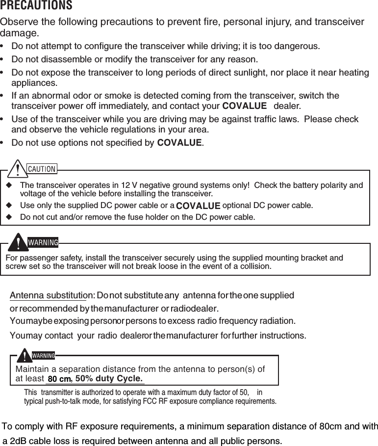 To comply with RF exposure requirements, a minimum separation distance of 80cm and with80 cm PRECAUTIONSObserve the following precautions to prevent ﬁ re, personal injury, and transceiver damage.&bull;  Do not attempt to conﬁ gure the transceiver while driving; it is too dangerous.&bull;  Do not disassemble or modify the transceiver for any reason.&bull;  Do not expose the transceiver to long periods of direct sunlight, nor place it near heating appliances.&bull;  If an abnormal odor or smoke is detected coming from the transceiver, switch the transceiver power off immediately, and contact your COVALUE  dealer.&bull;  Use of the transceiver while you are driving may be against trafﬁ c laws.  Please check and observe the vehicle regulations in your area.&bull;  Do not use options not speciﬁ ed by  .◆  The transceiver operates in 12 V negative ground systems only!  Check the battery polarity and voltage of the vehicle before installing the transceiver.◆  Use only the supplied DC power cable or a  optional DC power cable.◆  Do not cut and/or remove the fuse holder on the DC power cable.  For passenger safety, install the transceiver securely using the supplied mounting bracket and screw set so the transceiver will not break loose in the event of a collision.COVALUECOVALUEAntenna substitution:   Donot substitute any antenna for theone suppliedor recommended by themanufacturer or radiodealer.Youmaybe exposing personor persons to excess radio frequency radiation.Youmay contact your radio dealeror themanufacturer for further instructions.Maintain a separation distance from the antenna to person(s) ofat least , 50% duty Cycle.&igrave;This transmitter is authorized to operate with a maximum duty factor of 50%, intypical push-to-talk mode, for satisfying FCC RF exposure compliance requirements.&icirc;a 2dB cable loss is required between antenna and all public persons.