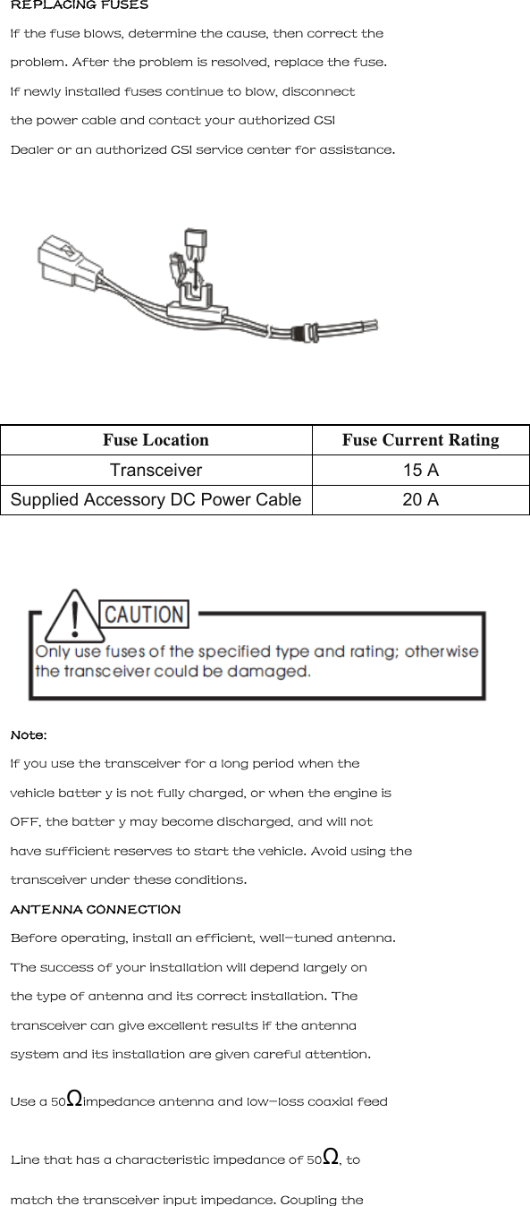 REPLACING FUSES If the fuse blows, determine the cause, then correct the problem. After the problem is resolved, replace the fuse. If newly installed fuses continue to blow, disconnect the power cable and contact your authorized CSI Dealer or an authorized CSI service center for assistance.  Fuse Location Fuse Current Rating Transceiver 15 A Supplied Accessory DC Power Cable 20 A   Note: If you use the transceiver for a long period when the vehicle batter y is not fully charged, or when the engine is OFF, the batter y may become discharged, and will not have sufficient reserves to start the vehicle. Avoid using the transceiver under these conditions. ANTENNA CONNECTION Before operating, install an efficient, well-tuned antenna. The success of your installation will depend largely on the type of antenna and its correct installation. The transceiver can give excellent results if the antenna system and its installation are given careful attention. Use a 50&Omega;impedance antenna and low-loss coaxial feed Line that has a characteristic impedance of 50&Omega;, to match the transceiver input impedance. Coupling the 