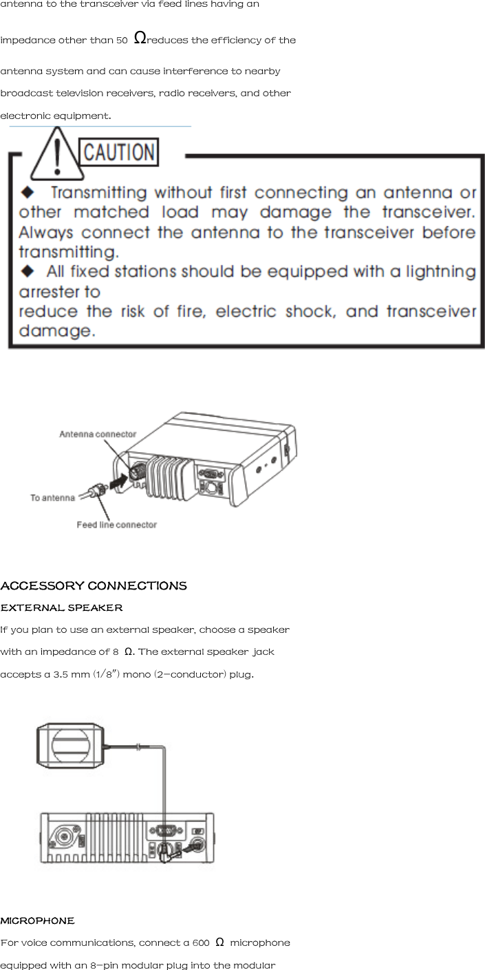 antenna to the transceiver via feed lines having an impedance other than 50  &Omega;reduces the efficiency of the antenna system and can cause interference to nearby broadcast television receivers, radio receivers, and other electronic equipment.   ACCESSORY CONNECTIONS EXTERNAL SPEAKER If you plan to use an external speaker, choose a speaker with an impedance of 8  &Omega;. The external speaker jack accepts a 3.5 mm (1/8") mono (2-conductor) plug.  MICROPHONE For voice communications, connect a 600  &Omega;  microphone equipped with an 8-pin modular plug into the modular 
