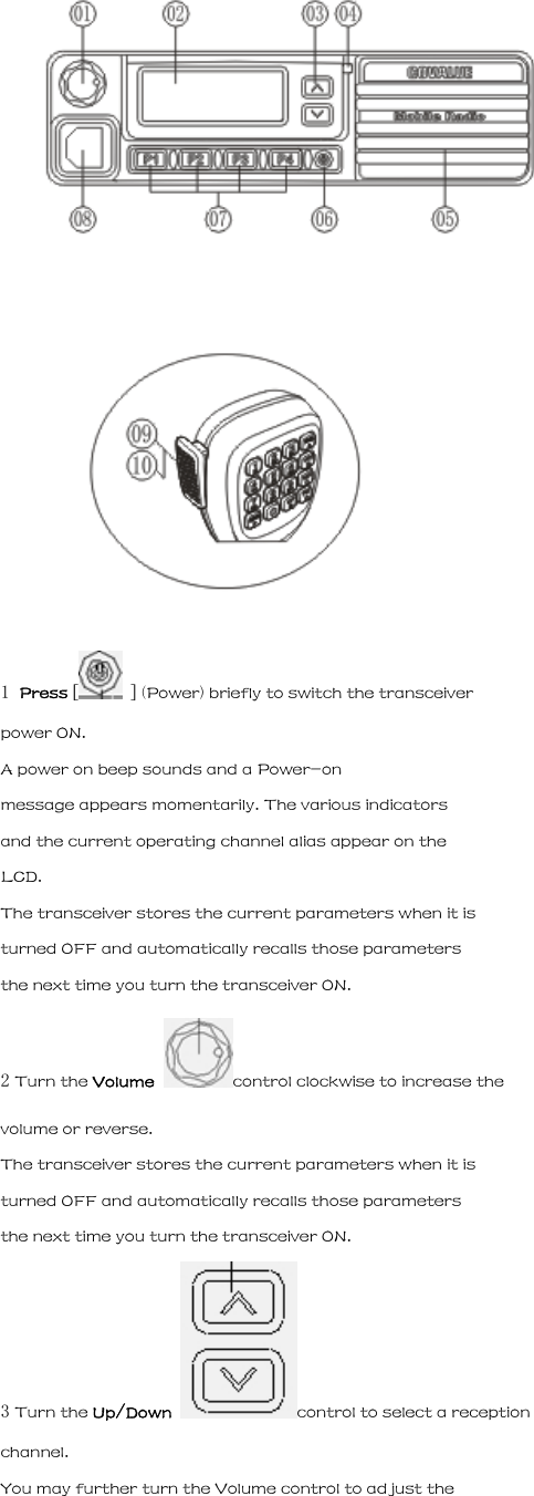   1 Press [  ] (Power) briefly to switch the transceiver power ON. A power on beep sounds and a Power-on message appears momentarily. The various indicators and the current operating channel alias appear on the LCD. The transceiver stores the current parameters when it is turned OFF and automatically recalls those parameters the next time you turn the transceiver ON. 2 Turn the Volume  control clockwise to increase the volume or reverse. The transceiver stores the current parameters when it is turned OFF and automatically recalls those parameters the next time you turn the transceiver ON. 3 Turn the Up/Down  control to select a reception channel. You may further turn the Volume control to adjust the 