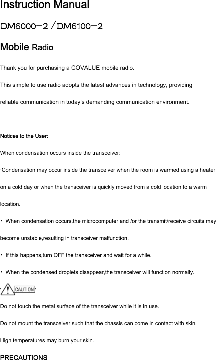 Instruction Manual DM6000-2 /DM6100-2 Mobile Radio Thank you for purchasing a COVALUE mobile radio. This simple to use radio adopts the latest advances in technology, providing reliable communication in today&rsquo;s demanding communication environment.  Notices to the User: When condensation occurs inside the transceiver: &middot;Condensation may occur inside the transceiver when the room is warmed using a heater on a cold day or when the transceiver is quickly moved from a cold location to a warm location. &bull;  When condensation occurs,the microcomputer and /or the transmit/receive circuits may become unstable,resulting in transceiver malfunction. &bull;  If this happens,turn OFF the transceiver and wait for a while. &bull;  When the condensed droplets disappear,the transceiver will function normally.  Do not touch the metal surface of the transceiver while it is in use. Do not mount the transceiver such that the chassis can come in contact with skin. High temperatures may burn your skin. PRECAUTIONS 