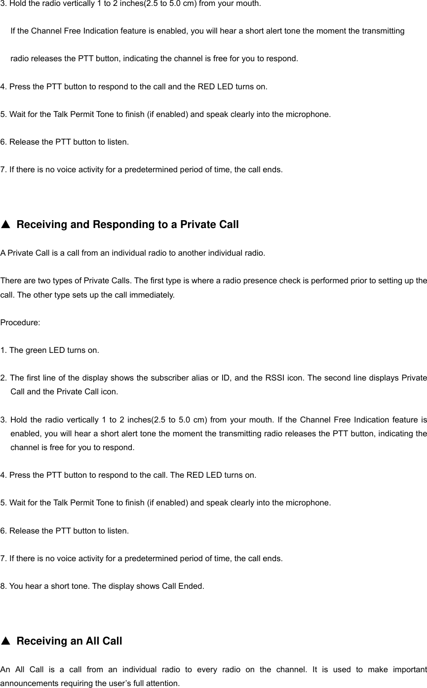 3. Hold the radio vertically 1 to 2 inches(2.5 to 5.0 cm) from your mouth. If the Channel Free Indication feature is enabled, you will hear a short alert tone the moment the transmitting   radio releases the PTT button, indicating the channel is free for you to respond. 4. Press the PTT button to respond to the call and the RED LED turns on. 5. Wait for the Talk Permit Tone to finish (if enabled) and speak clearly into the microphone. 6. Release the PTT button to listen. 7. If there is no voice activity for a predetermined period of time, the call ends.   ▲ Receiving and Responding to a Private Call A Private Call is a call from an individual radio to another individual radio. There are two types of Private Calls. The first type is where a radio presence check is performed prior to setting up the call. The other type sets up the call immediately. Procedure: 1. The green LED turns on. 2. The first line of the display shows the subscriber alias or ID, and the RSSI icon. The second line displays Private Call and the Private Call icon. 3. Hold the radio vertically 1 to 2 inches(2.5 to 5.0 cm) from your mouth. If the Channel Free Indication feature is enabled, you will hear a short alert tone the moment the transmitting radio releases the PTT button, indicating the channel is free for you to respond. 4. Press the PTT button to respond to the call. The RED LED turns on. 5. Wait for the Talk Permit Tone to finish (if enabled) and speak clearly into the microphone. 6. Release the PTT button to listen. 7. If there is no voice activity for a predetermined period of time, the call ends. 8. You hear a short tone. The display shows Call Ended.   ▲ Receiving an All Call An All Call is a call from an individual radio to every radio on the channel. It is used to make important  announcements requiring the user&rsquo;s full attention. 