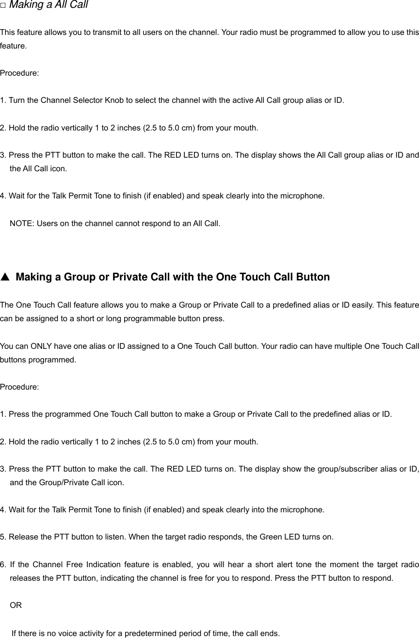 11 □ Making a All Call This feature allows you to transmit to all users on the channel. Your radio must be programmed to allow you to use this feature. Procedure: 1. Turn the Channel Selector Knob to select the channel with the active All Call group alias or ID. 2. Hold the radio vertically 1 to 2 inches (2.5 to 5.0 cm) from your mouth. 3. Press the PTT button to make the call. The RED LED turns on. The display shows the All Call group alias or ID and the All Call icon. 4. Wait for the Talk Permit Tone to finish (if enabled) and speak clearly into the microphone. NOTE: Users on the channel cannot respond to an All Call.   ▲ Making a Group or Private Call with the One Touch Call Button The One Touch Call feature allows you to make a Group or Private Call to a predefined alias or ID easily. This feature can be assigned to a short or long programmable button press. You can ONLY have one alias or ID assigned to a One Touch Call button. Your radio can have multiple One Touch Call buttons programmed. Procedure: 1. Press the programmed One Touch Call button to make a Group or Private Call to the predefined alias or ID. 2. Hold the radio vertically 1 to 2 inches (2.5 to 5.0 cm) from your mouth. 3. Press the PTT button to make the call. The RED LED turns on. The display show the group/subscriber alias or ID, and the Group/Private Call icon. 4. Wait for the Talk Permit Tone to finish (if enabled) and speak clearly into the microphone. 5. Release the PTT button to listen. When the target radio responds, the Green LED turns on. 6. If the Channel Free Indication feature is enabled, you will hear a short alert tone the moment the target radio releases the PTT button, indicating the channel is free for you to respond. Press the PTT button to respond. OR 12If there is no voice activity for a predetermined period of time, the call ends.   