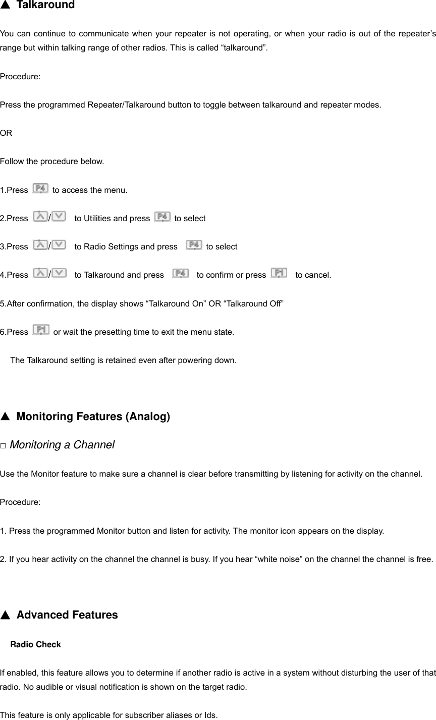 ▲ Talkaround You can continue to communicate when your repeater is not operating, or when your radio is out of the repeater&rsquo;s range but within talking range of other radios. This is called &ldquo;talkaround&rdquo;. Procedure: Press the programmed Repeater/Talkaround button to toggle between talkaround and repeater modes. OR Follow the procedure below. 1.Press    to access the menu. 2.Press  /    to Utilities and press   to select 3.Press  /    to Radio Settings and press     to select 4.Press  /  to Talkaround and press     to confirm or press    to cancel. 5.After confirmation, the display shows &ldquo;Talkaround On&rdquo; OR &ldquo;Talkaround Off&rdquo; 6.Press    or wait the presetting time to exit the menu state. The Talkaround setting is retained even after powering down.     ▲ Monitoring Features (Analog) □ Monitoring a Channel Use the Monitor feature to make sure a channel is clear before transmitting by listening for activity on the channel. Procedure: 1. Press the programmed Monitor button and listen for activity. The monitor icon appears on the display. 2. If you hear activity on the channel the channel is busy. If you hear &ldquo;white noise&rdquo; on the channel the channel is free.   ▲ Advanced Features Radio Check If enabled, this feature allows you to determine if another radio is active in a system without disturbing the user of that radio. No audible or visual notification is shown on the target radio. This feature is only applicable for subscriber aliases or Ids. 