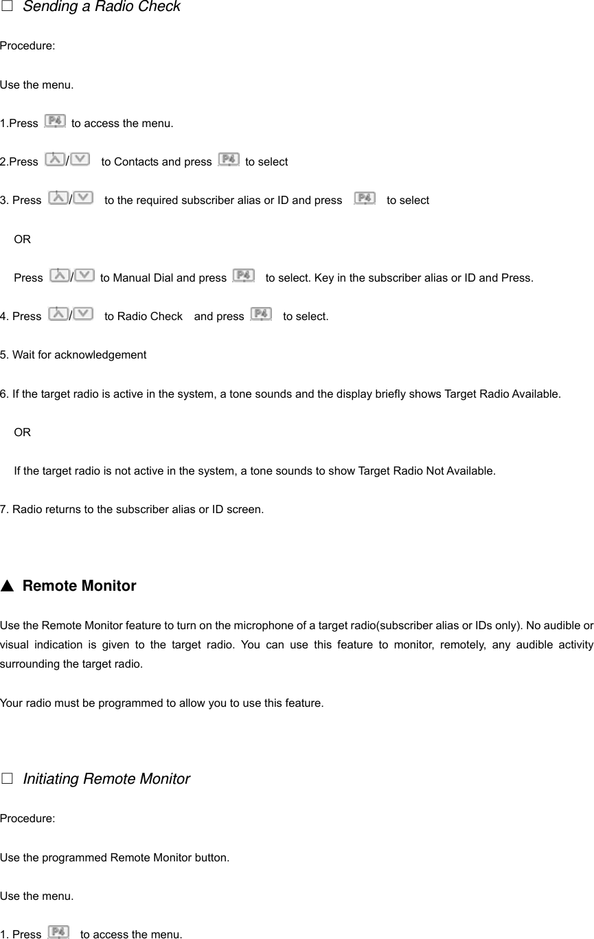    Sending a Radio Check Procedure: Use the menu. 1.Press    to access the menu. 2.Press  /    to Contacts and press   to select 3. Press  /    to the required subscriber alias or ID and press      to select OR Press  /  to Manual Dial and press      to select. Key in the subscriber alias or ID and Press. 4. Press  /  to Radio Check  and press    to select. 5. Wait for acknowledgement 6. If the target radio is active in the system, a tone sounds and the display briefly shows Target Radio Available. OR If the target radio is not active in the system, a tone sounds to show Target Radio Not Available.   7. Radio returns to the subscriber alias or ID screen.   ▲ Remote Monitor Use the Remote Monitor feature to turn on the microphone of a target radio(subscriber alias or IDs only). No audible or visual indication is given to the target radio. You can use this feature to monitor, remotely, any audible activity surrounding the target radio. Your radio must be programmed to allow you to use this feature.    Initiating Remote Monitor Procedure: Use the programmed Remote Monitor button. Use the menu. 1. Press      to access the menu. 