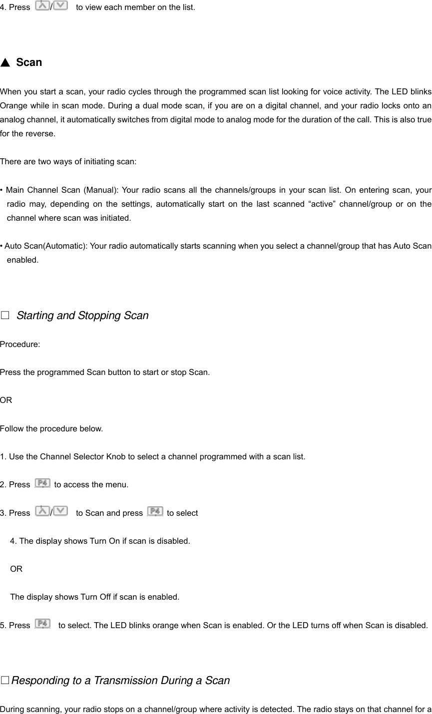 4. Press  /    to view each member on the list.   ▲ Scan When you start a scan, your radio cycles through the programmed scan list looking for voice activity. The LED blinks Orange while in scan mode. During a dual mode scan, if you are on a digital channel, and your radio locks onto an analog channel, it automatically switches from digital mode to analog mode for the duration of the call. This is also true for the reverse. There are two ways of initiating scan: &bull; Main Channel Scan (Manual): Your radio scans all the channels/groups in your scan list. On entering scan, your radio may, depending on the settings, automatically start on the last scanned &ldquo;active&rdquo; channel/group or on the channel where scan was initiated. &bull; Auto Scan(Automatic): Your radio automatically starts scanning when you select a channel/group that has Auto Scan enabled.    Starting and Stopping Scan Procedure: Press the programmed Scan button to start or stop Scan. OR Follow the procedure below. 1. Use the Channel Selector Knob to select a channel programmed with a scan list. 2. Press    to access the menu. 3. Press  /    to Scan and press   to select 4. The display shows Turn On if scan is disabled. OR The display shows Turn Off if scan is enabled. 5. Press      to select. The LED blinks orange when Scan is enabled. Or the LED turns off when Scan is disabled.   Responding to a Transmission During a Scan During scanning, your radio stops on a channel/group where activity is detected. The radio stays on that channel for a 