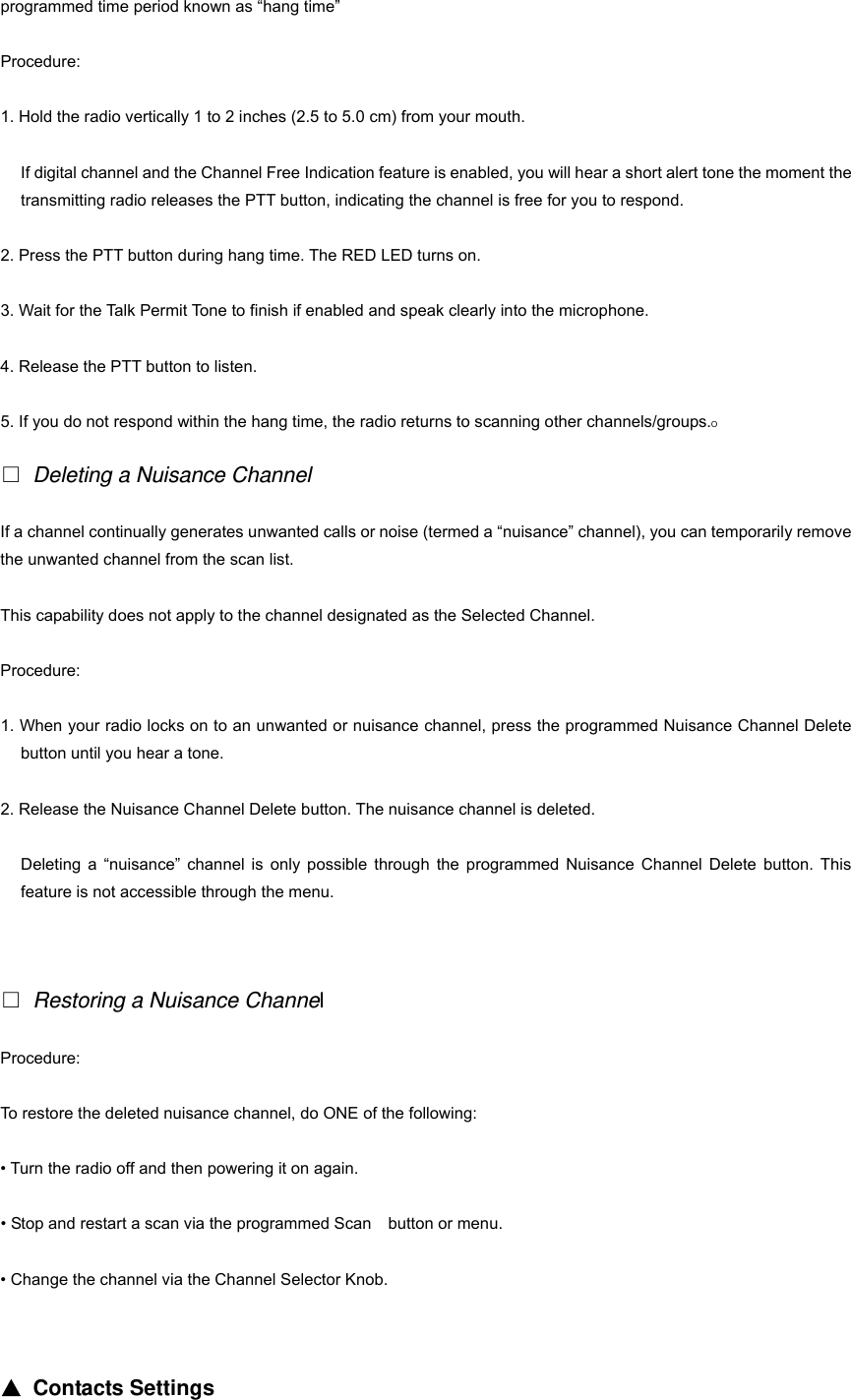 programmed time period known as &ldquo;hang time&rdquo; Procedure: 1. Hold the radio vertically 1 to 2 inches (2.5 to 5.0 cm) from your mouth. If digital channel and the Channel Free Indication feature is enabled, you will hear a short alert tone the moment the transmitting radio releases the PTT button, indicating the channel is free for you to respond. 2. Press the PTT button during hang time. The RED LED turns on. 3. Wait for the Talk Permit Tone to finish if enabled and speak clearly into the microphone. 4. Release the PTT button to listen. 5. If you do not respond within the hang time, the radio returns to scanning other channels/groups.O  Deleting a Nuisance Channel If a channel continually generates unwanted calls or noise (termed a &ldquo;nuisance&rdquo; channel), you can temporarily remove the unwanted channel from the scan list. This capability does not apply to the channel designated as the Selected Channel. Procedure: 1. When your radio locks on to an unwanted or nuisance channel, press the programmed Nuisance Channel Delete button until you hear a tone. 2. Release the Nuisance Channel Delete button. The nuisance channel is deleted. Deleting a &ldquo;nuisance&rdquo; channel is only possible through the programmed Nuisance Channel Delete button. This feature is not accessible through the menu.    Restoring a Nuisance Channel Procedure: To restore the deleted nuisance channel, do ONE of the following: &bull; Turn the radio off and then powering it on again.   &bull; Stop and restart a scan via the programmed Scan    button or menu. &bull; Change the channel via the Channel Selector Knob.   ▲ Contacts Settings 