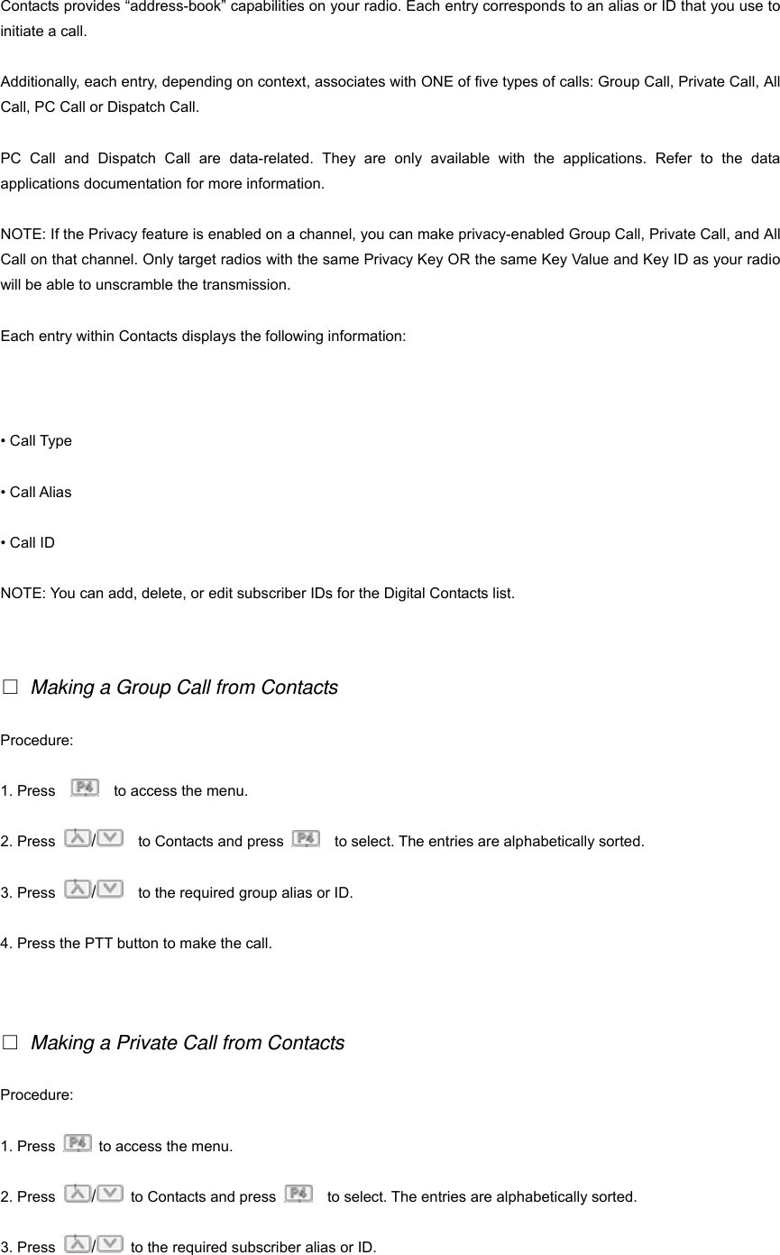 Contacts provides &ldquo;address-book&rdquo; capabilities on your radio. Each entry corresponds to an alias or ID that you use to initiate a call. Additionally, each entry, depending on context, associates with ONE of five types of calls: Group Call, Private Call, All Call, PC Call or Dispatch Call. PC Call and Dispatch Call are data-related. They are only available with the applications. Refer to the data applications documentation for more information. NOTE: If the Privacy feature is enabled on a channel, you can make privacy-enabled Group Call, Private Call, and All Call on that channel. Only target radios with the same Privacy Key OR the same Key Value and Key ID as your radio will be able to unscramble the transmission. Each entry within Contacts displays the following information: 16 &bull; Call Type &bull; Call Alias &bull; Call ID NOTE: You can add, delete, or edit subscriber IDs for the Digital Contacts list.    Making a Group Call from Contacts Procedure:  1. Press        to access the menu. 2. Press  /    to Contacts and press      to select. The entries are alphabetically sorted. 3. Press  /    to the required group alias or ID. 4. Press the PTT button to make the call.    Making a Private Call from Contacts Procedure: 1. Press    to access the menu. 2. Press  /  to Contacts and press      to select. The entries are alphabetically sorted. 3. Press  /  to the required subscriber alias or ID. 