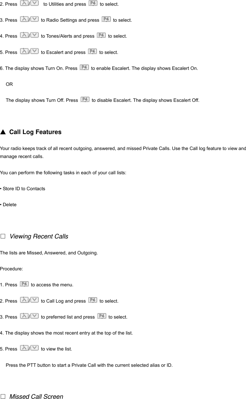 2. Press  /    to Utilities and press   to select.  3. Press  /  to Radio Settings and press   to select. 4. Press  /  to Tones/Alerts and press   to select. 5. Press  /  to Escalert and press   to select. 6. The display shows Turn On. Press    to enable Escalert. The display shows Escalert On. OR The display shows Turn Off. Press    to disable Escalert. The display shows Escalert Off.   ▲ Call Log Features Your radio keeps track of all recent outgoing, answered, and missed Private Calls. Use the Call log feature to view and manage recent calls. You can perform the following tasks in each of your call lists: &bull; Store ID to Contacts &bull; Delete    Viewing Recent Calls The lists are Missed, Answered, and Outgoing. Procedure:  1. Press    to access the menu. 2. Press  /  to Call Log and press   to select.  3. Press  /  to preferred list and press   to select. 4. The display shows the most recent entry at the top of the list. 5. Press  /  to view the list. Press the PTT button to start a Private Call with the current selected alias or ID.      Missed Call Screen 