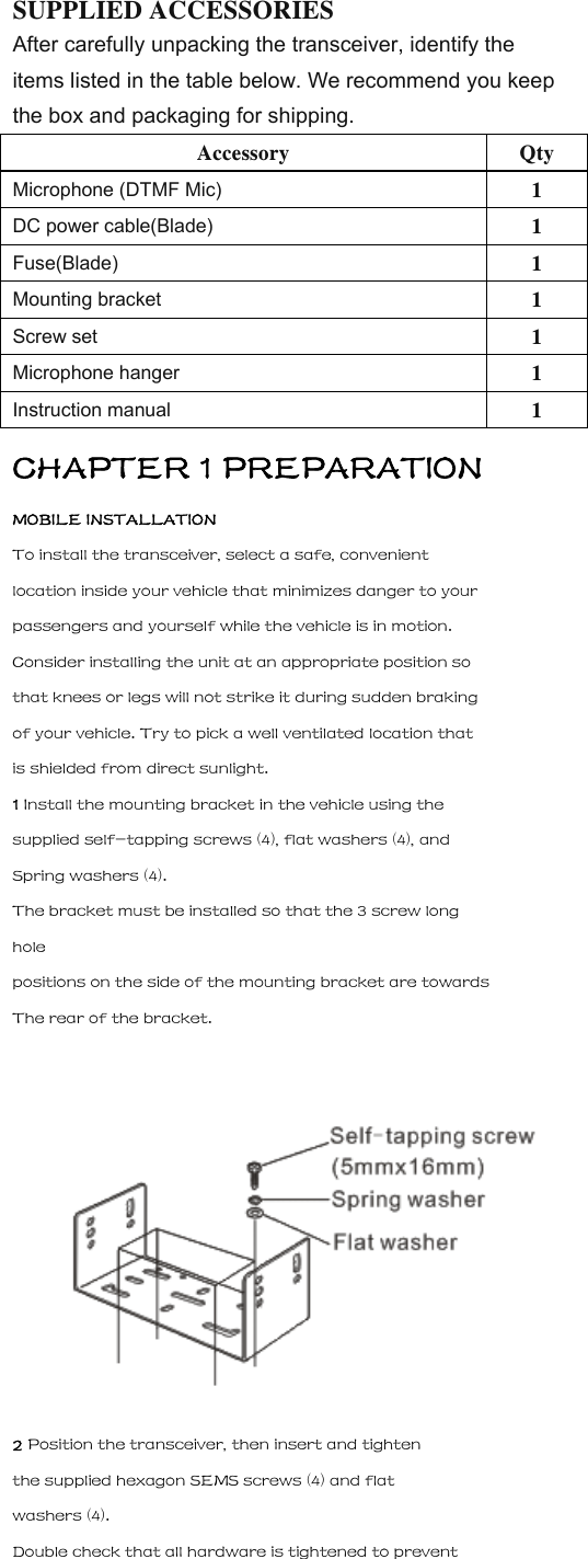 SUPPLIED ACCESSORIES After carefully unpacking the transceiver, identify the items listed in the table below. We recommend you keep the box and packaging for shipping. Accessory Qty Microphone (DTMF Mic) 1 DC power cable(Blade) 1 Fuse(Blade) 1 Mounting bracket 1 Screw set 1 Microphone hanger 1 Instruction manual  1 CHAPTER 1 PREPARATION MOBILE INSTALLATION To install the transceiver, select a safe, convenient location inside your vehicle that minimizes danger to your passengers and yourself while the vehicle is in motion. Consider installing the unit at an appropriate position so that knees or legs will not strike it during sudden braking of your vehicle. Try to pick a well ventilated location that is shielded from direct sunlight. 1 Install the mounting bracket in the vehicle using the supplied self-tapping screws (4), flat washers (4), and Spring washers (4). The bracket must be installed so that the 3 screw long hole positions on the side of the mounting bracket are towards The rear of the bracket.  2 Position the transceiver, then insert and tighten the supplied hexagon SEMS screws (4) and flat washers (4). Double check that all hardware is tightened to prevent 