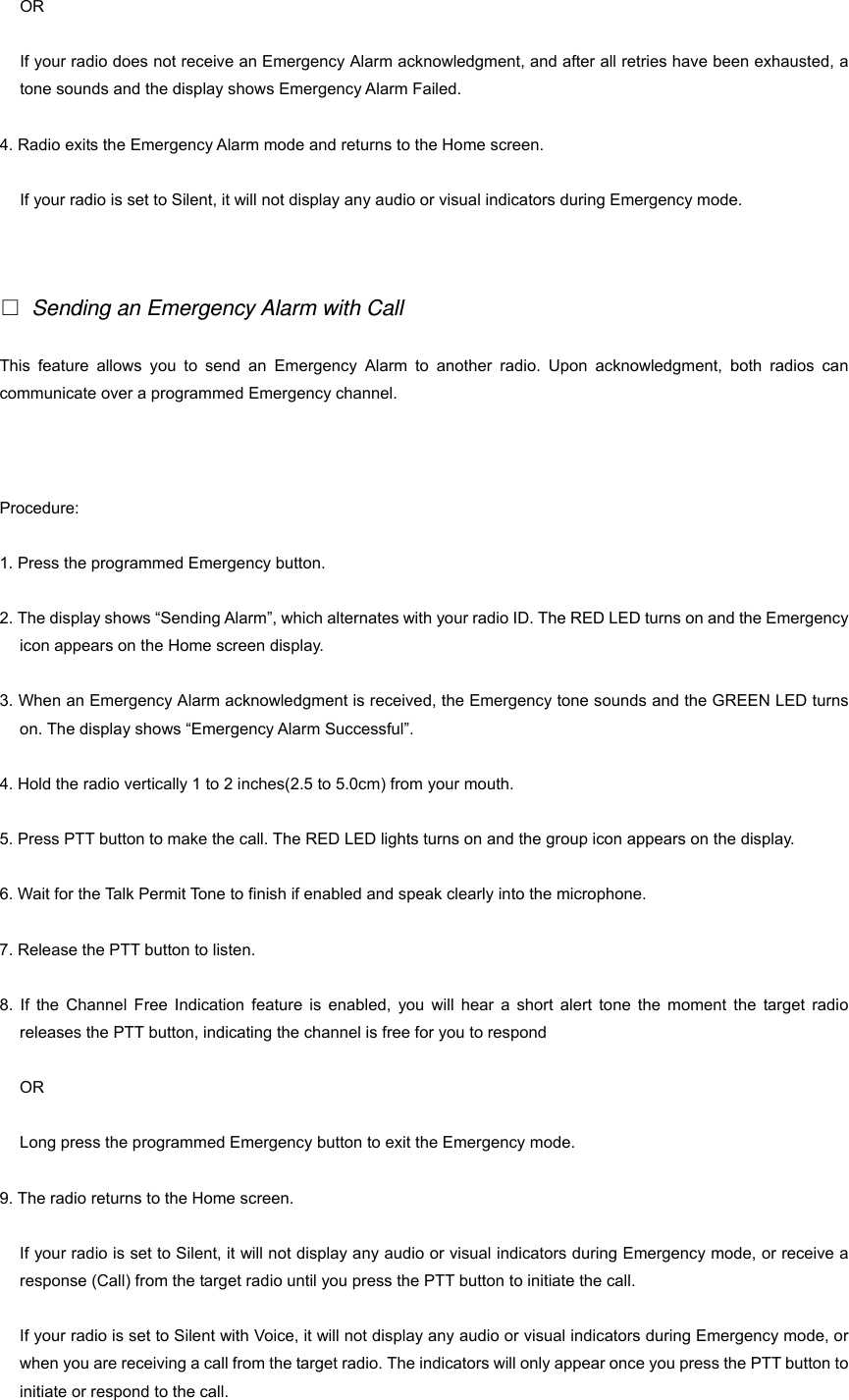 OR If your radio does not receive an Emergency Alarm acknowledgment, and after all retries have been exhausted, a tone sounds and the display shows Emergency Alarm Failed. 4. Radio exits the Emergency Alarm mode and returns to the Home screen. If your radio is set to Silent, it will not display any audio or visual indicators during Emergency mode.    Sending an Emergency Alarm with Call This feature allows you to send an Emergency Alarm to another radio. Upon acknowledgment, both radios can communicate over a programmed Emergency channel. 23 Procedure: 1. Press the programmed Emergency button. 2. The display shows &ldquo;Sending Alarm&rdquo;, which alternates with your radio ID. The RED LED turns on and the Emergency icon appears on the Home screen display. 3. When an Emergency Alarm acknowledgment is received, the Emergency tone sounds and the GREEN LED turns on. The display shows &ldquo;Emergency Alarm Successful&rdquo;. 4. Hold the radio vertically 1 to 2 inches(2.5 to 5.0cm) from your mouth. 5. Press PTT button to make the call. The RED LED lights turns on and the group icon appears on the display. 6. Wait for the Talk Permit Tone to finish if enabled and speak clearly into the microphone. 7. Release the PTT button to listen. 8. If the Channel Free Indication feature is enabled, you will hear a short alert tone the moment the target radio releases the PTT button, indicating the channel is free for you to respond   OR Long press the programmed Emergency button to exit the Emergency mode. 9. The radio returns to the Home screen. If your radio is set to Silent, it will not display any audio or visual indicators during Emergency mode, or receive a response (Call) from the target radio until you press the PTT button to initiate the call. If your radio is set to Silent with Voice, it will not display any audio or visual indicators during Emergency mode, or when you are receiving a call from the target radio. The indicators will only appear once you press the PTT button to initiate or respond to the call. 