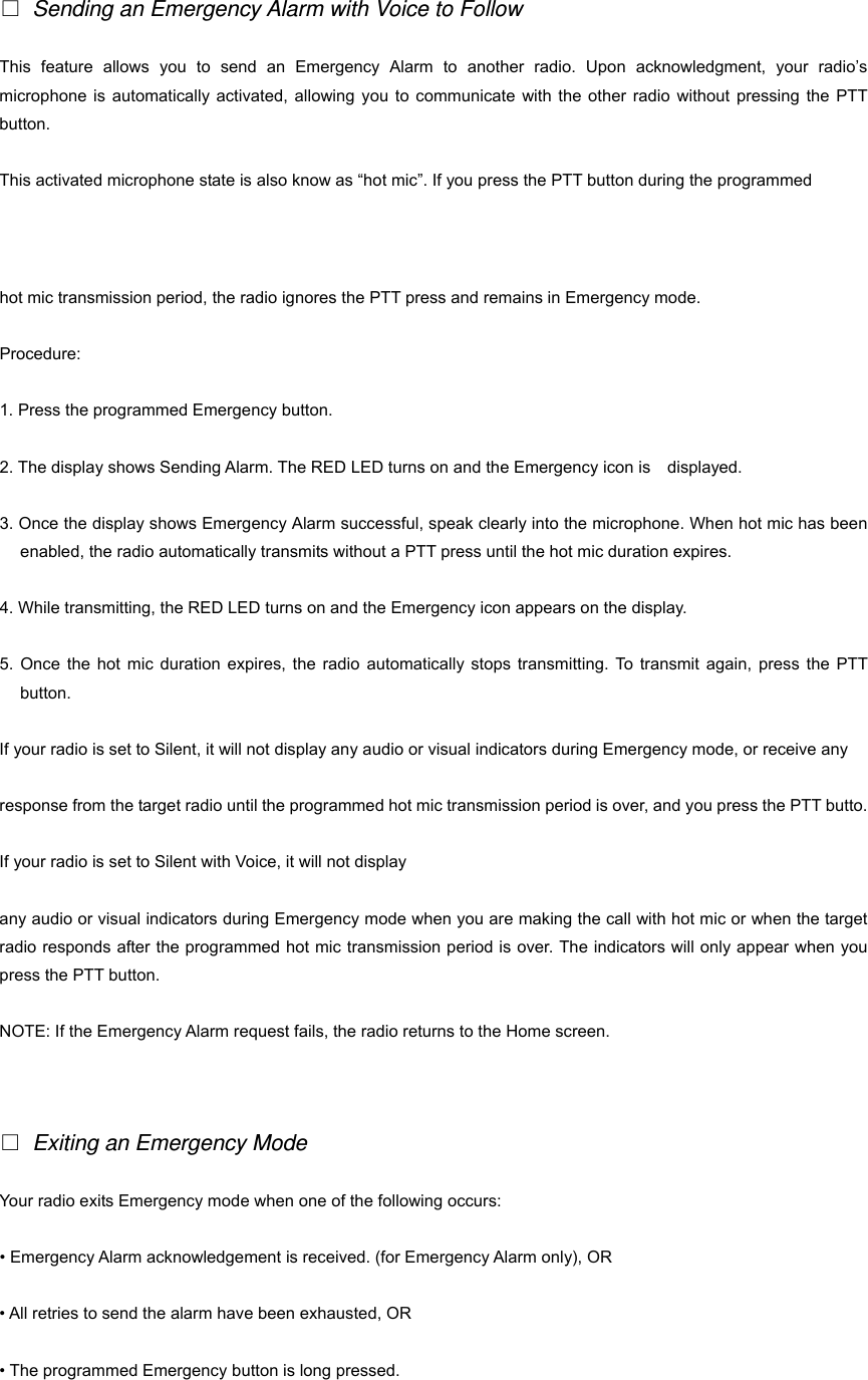    Sending an Emergency Alarm with Voice to Follow This feature allows you to send an Emergency Alarm to another radio. Upon acknowledgment, your radio&rsquo;s microphone is automatically activated, allowing you to communicate with the other radio without pressing the PTT button. This activated microphone state is also know as &ldquo;hot mic&rdquo;. If you press the PTT button during the programmed   24 hot mic transmission period, the radio ignores the PTT press and remains in Emergency mode. Procedure: 1. Press the programmed Emergency button. 2. The display shows Sending Alarm. The RED LED turns on and the Emergency icon is    displayed. 3. Once the display shows Emergency Alarm successful, speak clearly into the microphone. When hot mic has been enabled, the radio automatically transmits without a PTT press until the hot mic duration expires. 4. While transmitting, the RED LED turns on and the Emergency icon appears on the display. 5. Once the hot mic duration expires, the radio automatically stops transmitting. To transmit again, press the PTT button. If your radio is set to Silent, it will not display any audio or visual indicators during Emergency mode, or receive any   response from the target radio until the programmed hot mic transmission period is over, and you press the PTT butto. If your radio is set to Silent with Voice, it will not display   any audio or visual indicators during Emergency mode when you are making the call with hot mic or when the target radio responds after the programmed hot mic transmission period is over. The indicators will only appear when you press the PTT button. NOTE: If the Emergency Alarm request fails, the radio returns to the Home screen.      Exiting an Emergency Mode Your radio exits Emergency mode when one of the following occurs: &bull; Emergency Alarm acknowledgement is received. (for Emergency Alarm only), OR &bull; All retries to send the alarm have been exhausted, OR &bull; The programmed Emergency button is long pressed. 