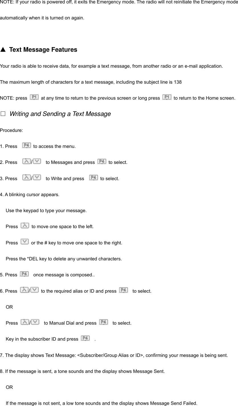 NOTE: If your radio is powered off, it exits the Emergency mode. The radio will not reinitiate the Emergency mode   automatically when it is turned on again.   ▲ Text Message Features Your radio is able to receive data, for example a text message, from another radio or an e-mail application. The maximum length of characters for a text message, including the subject line is 138 NOTE: press    at any time to return to the previous screen or long press    to return to the Home screen.  Writing and Sending a Text Message Procedure: 1. Press      to access the menu. 2. Press    /    to Messages and press   to select.  3. Press    /    to Write and press     to select. 4. A blinking cursor appears. Use the keypad to type your message. Press    to move one space to the left. Press    or the # key to move one space to the right. Press the *DEL key to delete any unwanted characters. 5. Press    once message is composed.. 6. Press  /  to the required alias or ID and press    to select. OR Press  /    to Manual Dial and press    to select. Key in the subscriber ID and press    . 7. The display shows Text Message: <Subscriber/Group Alias or ID>, confirming your message is being sent. 8. If the message is sent, a tone sounds and the display shows Message Sent. OR If the message is not sent, a low tone sounds and the display shows Message Send Failed. 