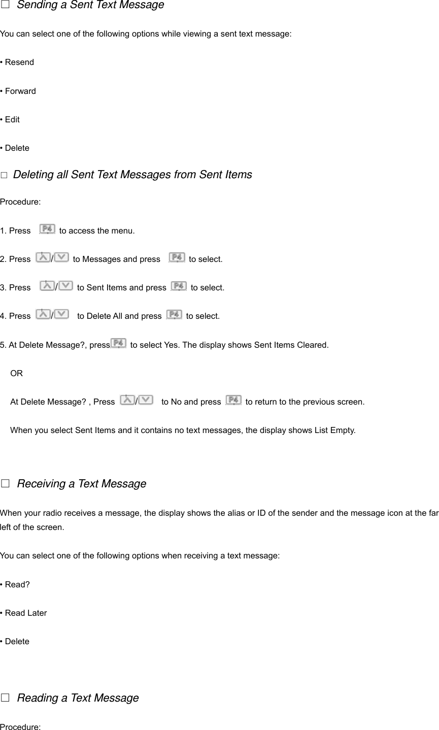  Sending a Sent Text Message You can select one of the following options while viewing a sent text message: &bull; Resend &bull; Forward &bull; Edit &bull; Delete  Deleting all Sent Text Messages from Sent Items Procedure: 1. Press      to access the menu. 2. Press  /  to Messages and press     to select.  3. Press    /  to Sent Items and press   to select. 4. Press  /    to Delete All and press   to select. 5. At Delete Message?, press   to select Yes. The display shows Sent Items Cleared. OR At Delete Message? , Press  /    to No and press    to return to the previous screen. When you select Sent Items and it contains no text messages, the display shows List Empty.      Receiving a Text Message When your radio receives a message, the display shows the alias or ID of the sender and the message icon at the far left of the screen. You can select one of the following options when receiving a text message: &bull; Read? &bull; Read Later &bull; Delete    Reading a Text Message Procedure:  