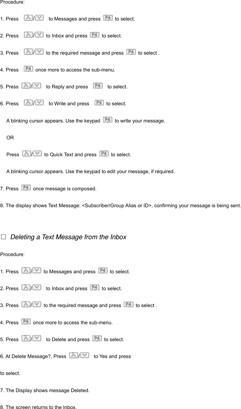 Procedure:  1. Press    /    to Messages and press   to select. 2. Press    /  to Inbox and press   to select. 3. Press    /  to the required message and press    to select . 4. Press      once more to access the sub-menu. 5. Press  /    to Reply and press      to select. 6. Press    /    to Write and press     to select. A blinking cursor appears. Use the keypad    to write your message. OR Press  /  to Quick Text and press   to select. A blinking cursor appears. Use the keypad to edit your message, if required. 7. Press    once message is composed. 8. The display shows Text Message: <Subscriber/Group Alias or ID>, confirming your message is being sent.    Deleting a Text Message from the Inbox Procedure:  1. Press  /  to Messages and press   to select. 2. Press  /    to Inbox and press   to select. 3. Press  /  to the required message and press    to select . 4. Press    once more to access the sub-menu. 5. Press  /    to Delete and press   to select. 6. At Delete Message?, Press  /  to Yes and press     to select. 7. The Display shows message Deleted. 8. The screen returns to the Inbox.   