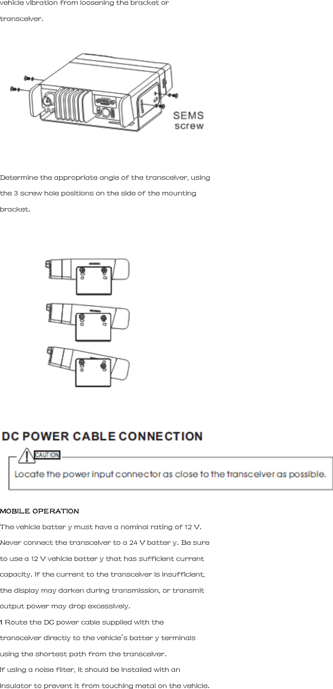 vehicle vibration from loosening the bracket or transceiver.  Determine the appropriate angle of the transceiver, using the 3 screw hole positions on the side of the mounting bracket.   MOBILE OPERATION The vehicle batter y must have a nominal rating of 12 V. Never connect the transceiver to a 24 V batter y. Be sure to use a 12 V vehicle batter y that has sufficient current capacity. If the current to the transceiver is insufficient, the display may darken during transmission, or transmit output power may drop excessively. 1 Route the DC power cable supplied with the transceiver directly to the vehicle's batter y terminals using the shortest path from the transceiver. If using a noise filter, it should be installed with an insulator to prevent it from touching metal on the vehicle. 