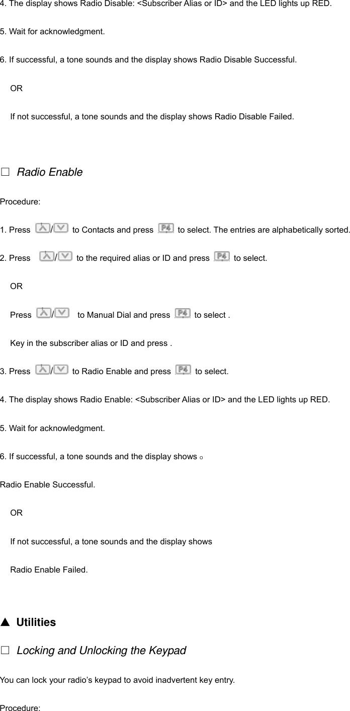 4. The display shows Radio Disable: <Subscriber Alias or ID> and the LED lights up RED. 5. Wait for acknowledgment. 6. If successful, a tone sounds and the display shows Radio Disable Successful. OR If not successful, a tone sounds and the display shows Radio Disable Failed.    Radio Enable Procedure:  1. Press  /  to Contacts and press    to select. The entries are alphabetically sorted. 2. Press    /  to the required alias or ID and press   to select. OR Press  /    to Manual Dial and press    to select . Key in the subscriber alias or ID and press . 3. Press  /  to Radio Enable and press   to select. 4. The display shows Radio Enable: <Subscriber Alias or ID> and the LED lights up RED. 5. Wait for acknowledgment. 6. If successful, a tone sounds and the display shows O Radio Enable Successful. OR If not successful, a tone sounds and the display shows Radio Enable Failed.   ▲ Utilities  Locking and Unlocking the Keypad You can lock your radio&rsquo;s keypad to avoid inadvertent key entry. Procedure:  