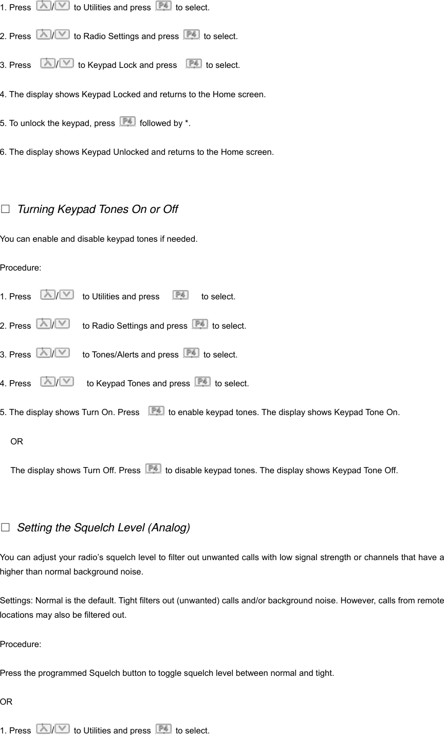 1. Press  /  to Utilities and press   to select.  2. Press  /  to Radio Settings and press   to select. 3. Press    /  to Keypad Lock and press     to select. 4. The display shows Keypad Locked and returns to the Home screen. 5. To unlock the keypad, press    followed by *. 6. The display shows Keypad Unlocked and returns to the Home screen.    Turning Keypad Tones On or Off You can enable and disable keypad tones if needed. Procedure: 1. Press    /  to Utilities and press       to select.  2. Press  /   to Radio Settings and press   to select. 3. Press  /   to Tones/Alerts and press   to select. 4. Press    /   to Keypad Tones and press   to select. 5. The display shows Turn On. Press      to enable keypad tones. The display shows Keypad Tone On. OR The display shows Turn Off. Press    to disable keypad tones. The display shows Keypad Tone Off.    Setting the Squelch Level (Analog) You can adjust your radio&rsquo;s squelch level to filter out unwanted calls with low signal strength or channels that have a higher than normal background noise. Settings: Normal is the default. Tight filters out (unwanted) calls and/or background noise. However, calls from remote locations may also be filtered out. Procedure: Press the programmed Squelch button to toggle squelch level between normal and tight. OR 1. Press  /  to Utilities and press   to select.  