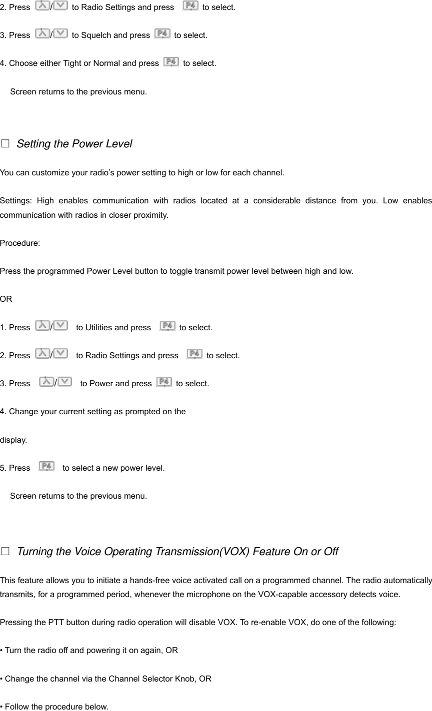 2. Press  /  to Radio Settings and press     to select. 3. Press  /  to Squelch and press   to select. 4. Choose either Tight or Normal and press   to select. Screen returns to the previous menu.    Setting the Power Level You can customize your radio&rsquo;s power setting to high or low for each channel. Settings: High enables communication with radios located at a considerable distance from you. Low enables communication with radios in closer proximity. Procedure: Press the programmed Power Level button to toggle transmit power level between high and low. OR 1. Press  /    to Utilities and press     to select.  2. Press  /    to Radio Settings and press     to select. 3. Press    /  to Power and press   to select. 4. Change your current setting as prompted on the   display. 5. Press        to select a new power level. Screen returns to the previous menu.    Turning the Voice Operating Transmission(VOX) Feature On or Off This feature allows you to initiate a hands-free voice activated call on a programmed channel. The radio automatically transmits, for a programmed period, whenever the microphone on the VOX-capable accessory detects voice. Pressing the PTT button during radio operation will disable VOX. To re-enable VOX, do one of the following: &bull; Turn the radio off and powering it on again, OR &bull; Change the channel via the Channel Selector Knob, OR &bull; Follow the procedure below. 