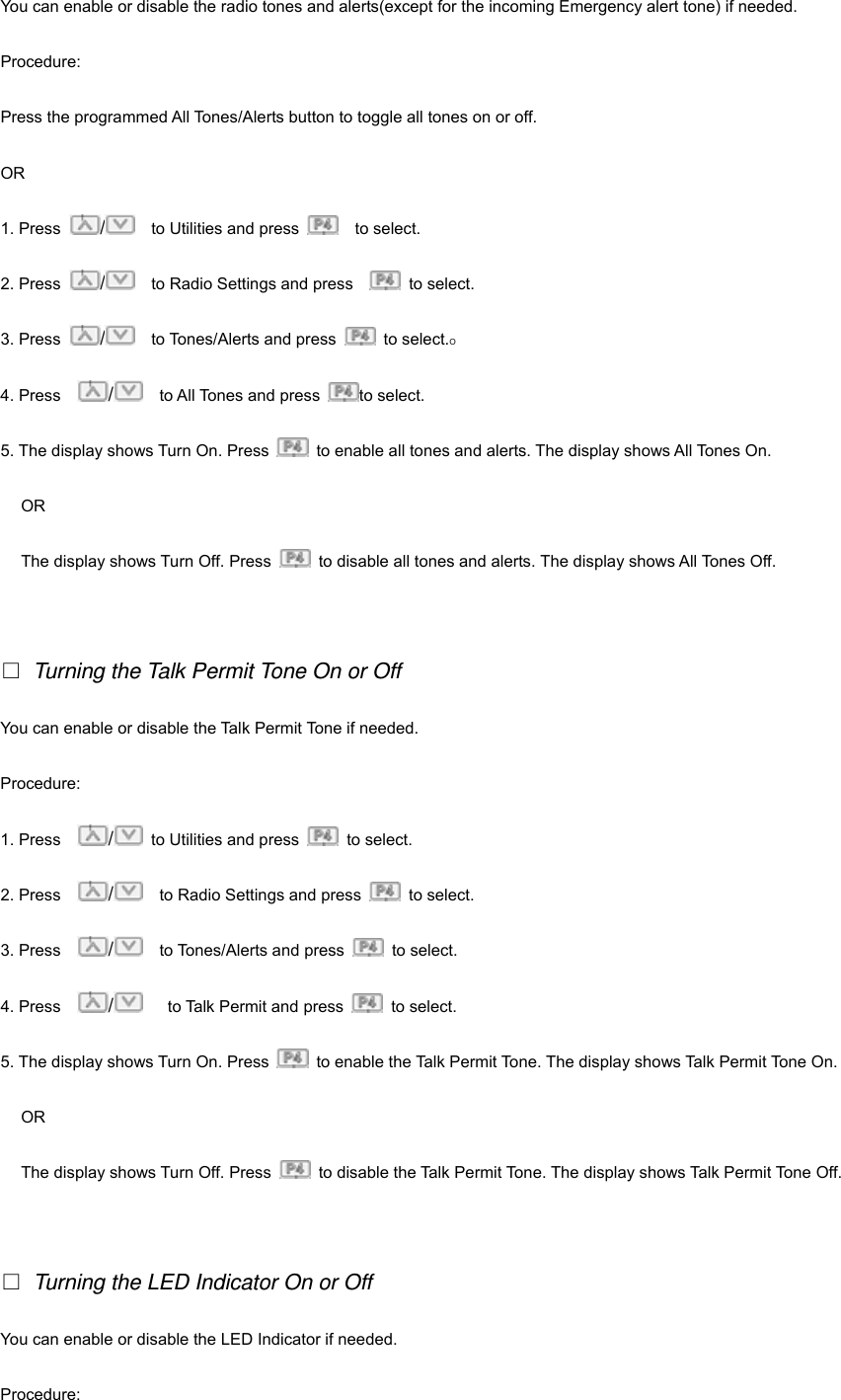 You can enable or disable the radio tones and alerts(except for the incoming Emergency alert tone) if needed. Procedure: Press the programmed All Tones/Alerts button to toggle all tones on or off. OR 1. Press  /    to Utilities and press    to select.  2. Press  /    to Radio Settings and press     to select. 3. Press  /  to Tones/Alerts and press   to select.O 4. Press    /  to All Tones and press  to select. 5. The display shows Turn On. Press    to enable all tones and alerts. The display shows All Tones On.   OR The display shows Turn Off. Press    to disable all tones and alerts. The display shows All Tones Off.    Turning the Talk Permit Tone On or Off You can enable or disable the Talk Permit Tone if needed. Procedure:  1. Press    /  to Utilities and press   to select.  2. Press    /    to Radio Settings and press   to select. 3. Press    /  to Tones/Alerts and press   to select. 4. Press    /   to Talk Permit and press   to select. 5. The display shows Turn On. Press    to enable the Talk Permit Tone. The display shows Talk Permit Tone On.   OR The display shows Turn Off. Press    to disable the Talk Permit Tone. The display shows Talk Permit Tone Off.    Turning the LED Indicator On or Off You can enable or disable the LED Indicator if needed. Procedure:  