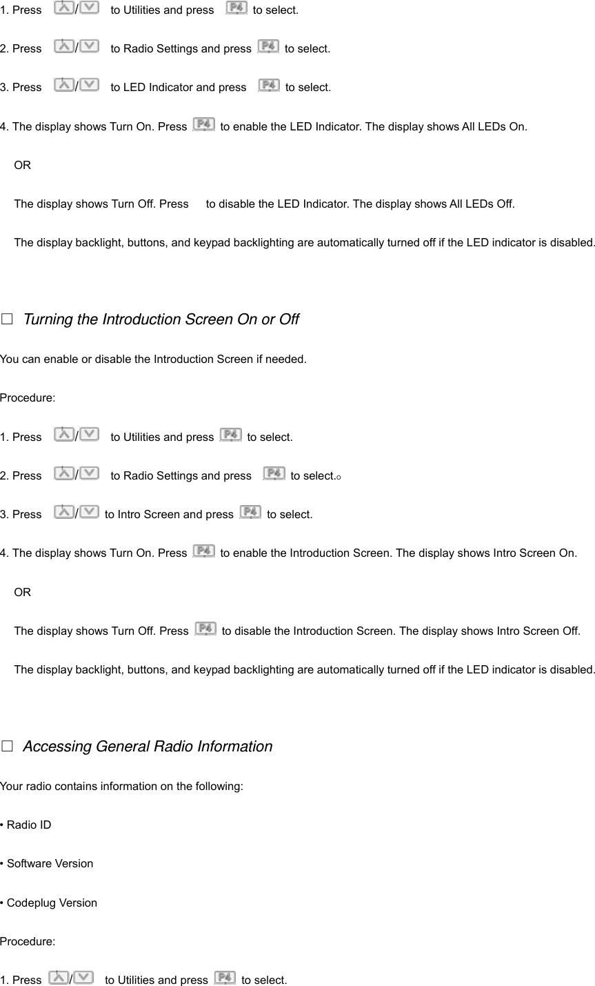 1. Press    /    to Utilities and press     to select.  2. Press    /    to Radio Settings and press   to select. 3. Press    /    to LED Indicator and press     to select. 4. The display shows Turn On. Press    to enable the LED Indicator. The display shows All LEDs On.   OR The display shows Turn Off. Press      to disable the LED Indicator. The display shows All LEDs Off. The display backlight, buttons, and keypad backlighting are automatically turned off if the LED indicator is disabled.    Turning the Introduction Screen On or Off You can enable or disable the Introduction Screen if needed. Procedure: 1. Press    /    to Utilities and press   to select.  2. Press    /    to Radio Settings and press     to select.O 3. Press    /  to Intro Screen and press   to select. 4. The display shows Turn On. Press    to enable the Introduction Screen. The display shows Intro Screen On.   OR The display shows Turn Off. Press    to disable the Introduction Screen. The display shows Intro Screen Off. The display backlight, buttons, and keypad backlighting are automatically turned off if the LED indicator is disabled.    Accessing General Radio Information Your radio contains information on the following: &bull; Radio ID &bull; Software Version &bull; Codeplug Version Procedure:  1. Press  /    to Utilities and press   to select.  