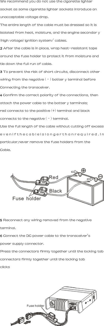 We recommend you do not use the cigarette lighter socket as some cigarette lighter sockets introduce an unacceptable voltage drop. The entire length of the cable must be dressed so it is isolated from heat, moisture, and the engine secondar y (high voltage) ignition system/ cables. 2 After the cable is in place, wrap heat-resistant tape around the fuse holder to protect it from moisture and tie down the full run of cable. 3 To prevent the risk of short circuits, disconnect other wiring from the negative (&ndash;) batter y terminal before Connecting the transceiver. 4 Confirm the correct polarity of the connections, then attach the power cable to the batter y terminals; red connects to the positive (+) terminal and black connects to the negative (&ndash;) terminal. Use the full length of the cable without cutting off excess e v e n i f t h e c a b l e i s l o n g e r t h a n r e q u i r e d . I n particular,never remove the fuse holders from the Cable.  5 Reconnect any wiring removed from the negative terminal. 6 Connect the DC power cable to the transceiver's power supply connector. Press the connectors firmly together until the locking tab connectors firmly together until the locking tab clicks  