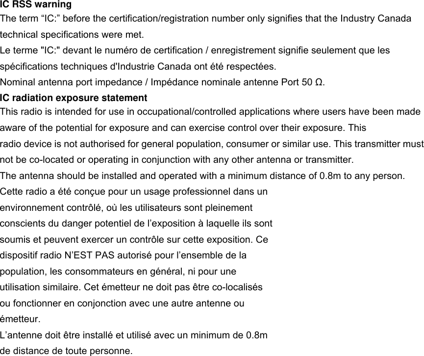 IC RSS warning The term &ldquo;IC:&rdquo; before the certification/registration number only signifies that the Industry Canada technical specifications were met. Le terme "IC:" devant le num&eacute;ro de certification / enregistrement signifie seulement que les sp&eacute;cifications techniques d'Industrie Canada ont &eacute;t&eacute; respect&eacute;es. Nominal antenna port impedance / Imp&eacute;dance nominale antenne Port 50 Ω. IC radiation exposure statement This radio is intended for use in occupational/controlled applications where users have been made aware of the potential for exposure and can exercise control over their exposure. This radio device is not authorised for general population, consumer or similar use. This transmitter must not be co-located or operating in conjunction with any other antenna or transmitter. The antenna should be installed and operated with a minimum distance of 0.8m to any person. Cette radio a &eacute;t&eacute; con&ccedil;ue pour un usage professionnel dans un environnement contr&ocirc;l&eacute;, o&ugrave; les utilisateurs sont pleinement conscients du danger potentiel de l&rsquo;exposition &agrave; laquelle ils sont soumis et peuvent exercer un contr&ocirc;le sur cette exposition. Ce dispositif radio N&rsquo;EST PAS autoris&eacute; pour l&rsquo;ensemble de la population, les consommateurs en g&eacute;n&eacute;ral, ni pour une utilisation similaire. Cet &eacute;metteur ne doit pas &ecirc;tre co-localis&eacute;s ou fonctionner en conjonction avec une autre antenne ou &eacute;metteur. L&rsquo;antenne doit &ecirc;tre install&eacute; et utilis&eacute; avec un minimum de 0.8m de distance de toute personne.  