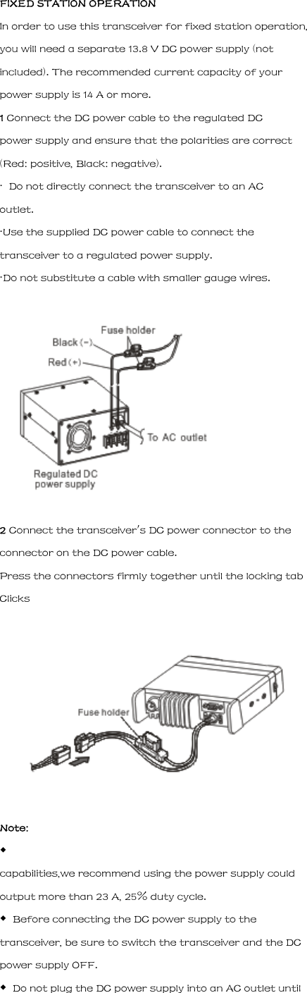 FIXED STATION OPERATION In order to use this transceiver for fixed station operation, you will need a separate 13.8 V DC power supply (not included). The recommended current capacity of your power supply is 14 A or more. 1 Connect the DC power cable to the regulated DC power supply and ensure that the polarities are correct (Red: positive, Black: negative). &middot;  Do not directly connect the transceiver to an AC outlet. &middot;Use the supplied DC power cable to connect the transceiver to a regulated power supply. &middot;Do not substitute a cable with smaller gauge wires.  2 Connect the transceiver's DC power connector to the connector on the DC power cable. Press the connectors firmly together until the locking tab Clicks  Note: ◆ capabilities,we recommend using the power supply could output more than 23 A, 25% duty cycle. ◆  Before connecting the DC power supply to the transceiver, be sure to switch the transceiver and the DC power supply OFF. ◆  Do not plug the DC power supply into an AC outlet until 