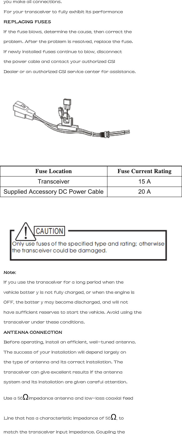 you make all connections. For your transceiver to fully exhibit its performance REPLACING FUSES If the fuse blows, determine the cause, then correct the problem. After the problem is resolved, replace the fuse. If newly installed fuses continue to blow, disconnect the power cable and contact your authorized CSI Dealer or an authorized CSI service center for assistance.  Fuse Location Fuse Current Rating Transceiver 15 A Supplied Accessory DC Power Cable 20 A   Note: If you use the transceiver for a long period when the vehicle batter y is not fully charged, or when the engine is OFF, the batter y may become discharged, and will not have sufficient reserves to start the vehicle. Avoid using the transceiver under these conditions. ANTENNA CONNECTION Before operating, install an efficient, well-tuned antenna. The success of your installation will depend largely on the type of antenna and its correct installation. The transceiver can give excellent results if the antenna system and its installation are given careful attention. Use a 50&Omega;impedance antenna and low-loss coaxial feed Line that has a characteristic impedance of 50&Omega;, to match the transceiver input impedance. Coupling the 