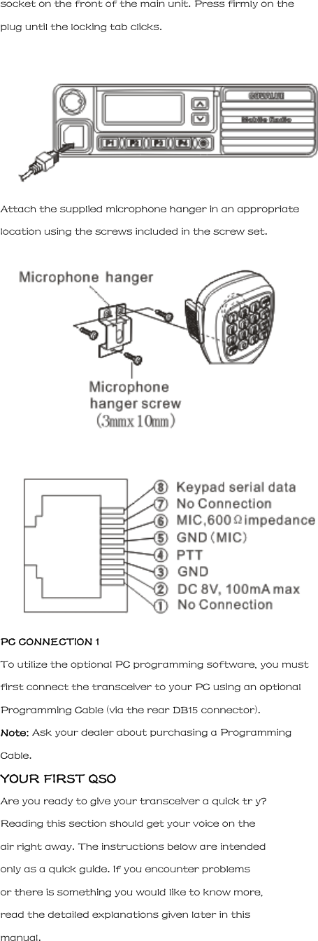 socket on the front of the main unit. Press firmly on the plug until the locking tab clicks.  Attach the supplied microphone hanger in an appropriate location using the screws included in the screw set.   PC CONNECTION 1 To utilize the optional PC programming software, you must first connect the transceiver to your PC using an optional Programming Cable (via the rear DB15 connector). Note: Ask your dealer about purchasing a Programming Cable. YOUR FIRST QSO Are you ready to give your transceiver a quick tr y? Reading this section should get your voice on the air right away. The instructions below are intended only as a quick guide. If you encounter problems or there is something you would like to know more, read the detailed explanations given later in this manual. 